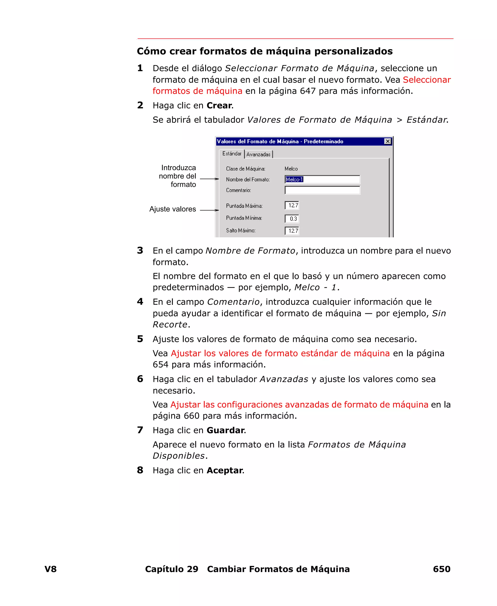 V8 Capítulo 29 Cambiar Formatos de Máquina 650
Cómo crear formatos de máquina personalizados
1 Desde el diálogo Seleccionar Formato de Máquina, seleccione un
formato de máquina en el cual basar el nuevo formato. Vea Seleccionar
formatos de máquina en la página 647 para más información.
2 Haga clic en Crear.
Se abrirá el tabulador Valores de Formato de Máquina > Estándar.
3 En el campo Nombre de Formato, introduzca un nombre para el nuevo
formato.
El nombre del formato en el que lo basó y un número aparecen como
predeterminados — por ejemplo, Melco - 1.
4 En el campo Comentario, introduzca cualquier información que le
pueda ayudar a identificar el formato de máquina — por ejemplo, Sin
Recorte.
5 Ajuste los valores de formato de máquina como sea necesario.
Vea Ajustar los valores de formato estándar de máquina en la página
654 para más información.
6 Haga clic en el tabulador Avanzadas y ajuste los valores como sea
necesario.
Vea Ajustar las configuraciones avanzadas de formato de máquina en la
página 660 para más información.
7 Haga clic en Guardar.
Aparece el nuevo formato en la lista Formatos de Máquina
Disponibles.
8 Haga clic en Aceptar.
Introduzca
nombre del
formato
Ajuste valores
 