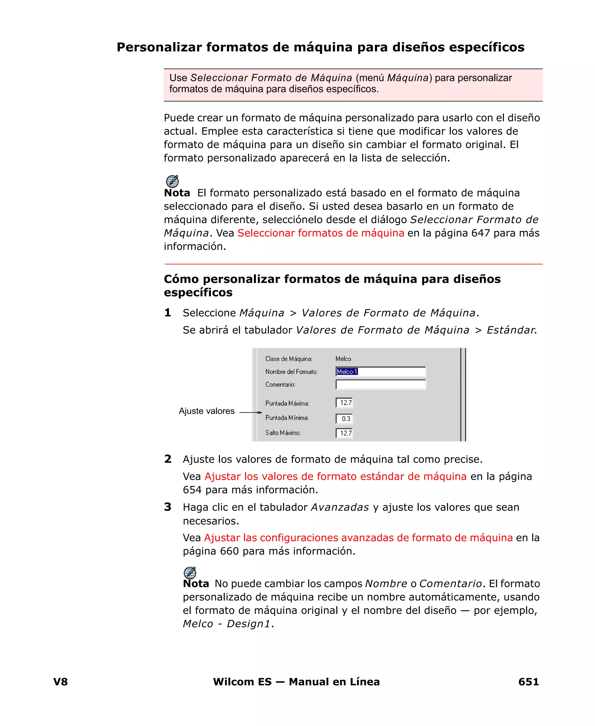 V8 Wilcom ES — Manual en Línea 651
Personalizar formatos de máquina para diseños específicos
Puede crear un formato de máquina personalizado para usarlo con el diseño
actual. Emplee esta característica si tiene que modificar los valores de
formato de máquina para un diseño sin cambiar el formato original. El
formato personalizado aparecerá en la lista de selección.
Nota El formato personalizado está basado en el formato de máquina
seleccionado para el diseño. Si usted desea basarlo en un formato de
máquina diferente, selecciónelo desde el diálogo Seleccionar Formato de
Máquina. Vea Seleccionar formatos de máquina en la página 647 para más
información.
Cómo personalizar formatos de máquina para diseños
específicos
1 Seleccione Máquina > Valores de Formato de Máquina.
Se abrirá el tabulador Valores de Formato de Máquina > Estándar.
2 Ajuste los valores de formato de máquina tal como precise.
Vea Ajustar los valores de formato estándar de máquina en la página
654 para más información.
3 Haga clic en el tabulador Avanzadas y ajuste los valores que sean
necesarios.
Vea Ajustar las configuraciones avanzadas de formato de máquina en la
página 660 para más información.
Nota No puede cambiar los campos Nombre o Comentario. El formato
personalizado de máquina recibe un nombre automáticamente, usando
el formato de máquina original y el nombre del diseño — por ejemplo,
Melco - Design1.
Use Seleccionar Formato de Máquina (menú Máquina) para personalizar
formatos de máquina para diseños específicos.
Ajuste valores
 