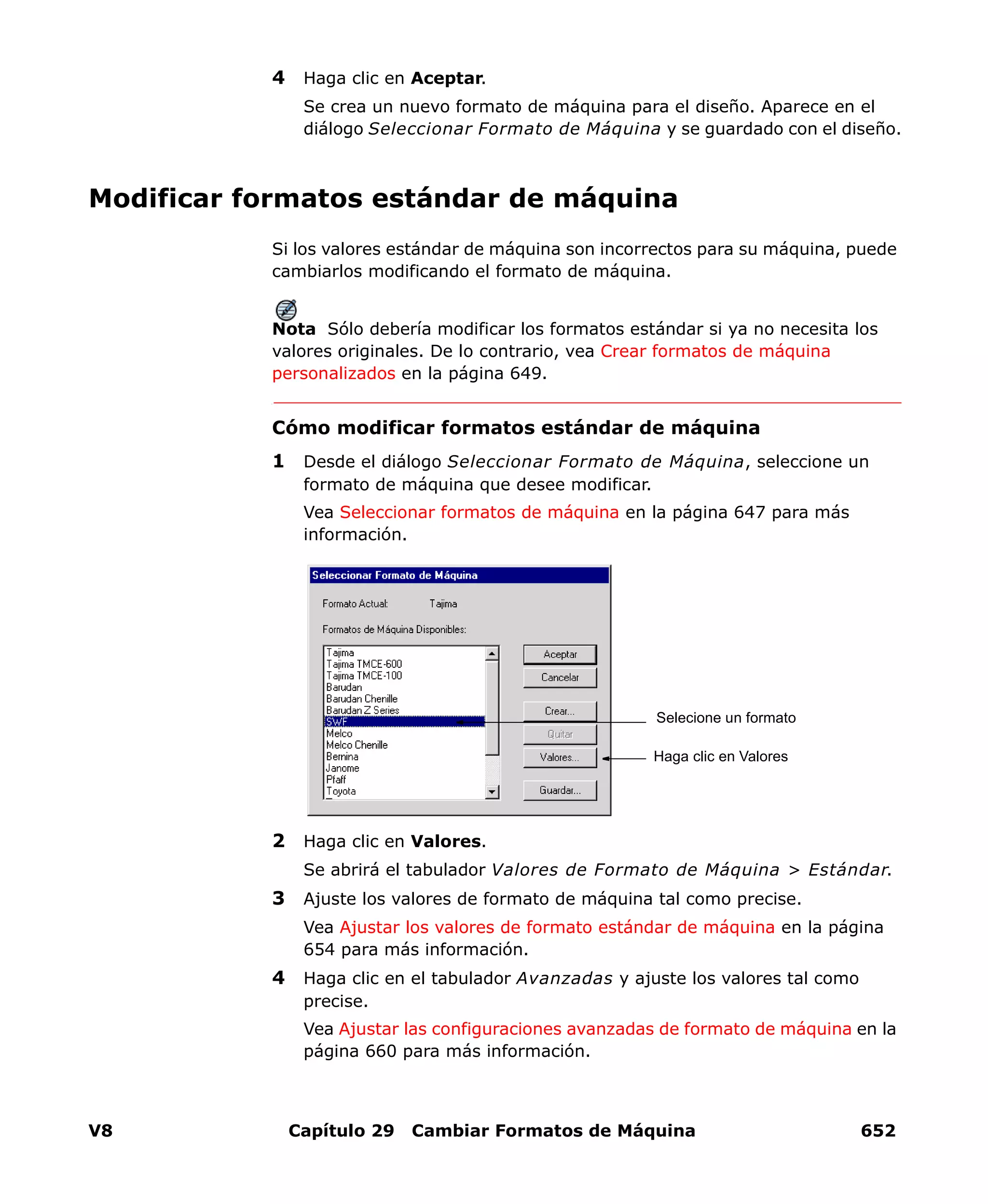 V8 Capítulo 29 Cambiar Formatos de Máquina 652
4 Haga clic en Aceptar.
Se crea un nuevo formato de máquina para el diseño. Aparece en el
diálogo Seleccionar Formato de Máquina y se guardado con el diseño.
Modificar formatos estándar de máquina
Si los valores estándar de máquina son incorrectos para su máquina, puede
cambiarlos modificando el formato de máquina.
Nota Sólo debería modificar los formatos estándar si ya no necesita los
valores originales. De lo contrario, vea Crear formatos de máquina
personalizados en la página 649.
Cómo modificar formatos estándar de máquina
1 Desde el diálogo Seleccionar Formato de Máquina, seleccione un
formato de máquina que desee modificar.
Vea Seleccionar formatos de máquina en la página 647 para más
información.
2 Haga clic en Valores.
Se abrirá el tabulador Valores de Formato de Máquina > Estándar.
3 Ajuste los valores de formato de máquina tal como precise.
Vea Ajustar los valores de formato estándar de máquina en la página
654 para más información.
4 Haga clic en el tabulador Avanzadas y ajuste los valores tal como
precise.
Vea Ajustar las configuraciones avanzadas de formato de máquina en la
página 660 para más información.
Selecione un formato
Haga clic en Valores
 
