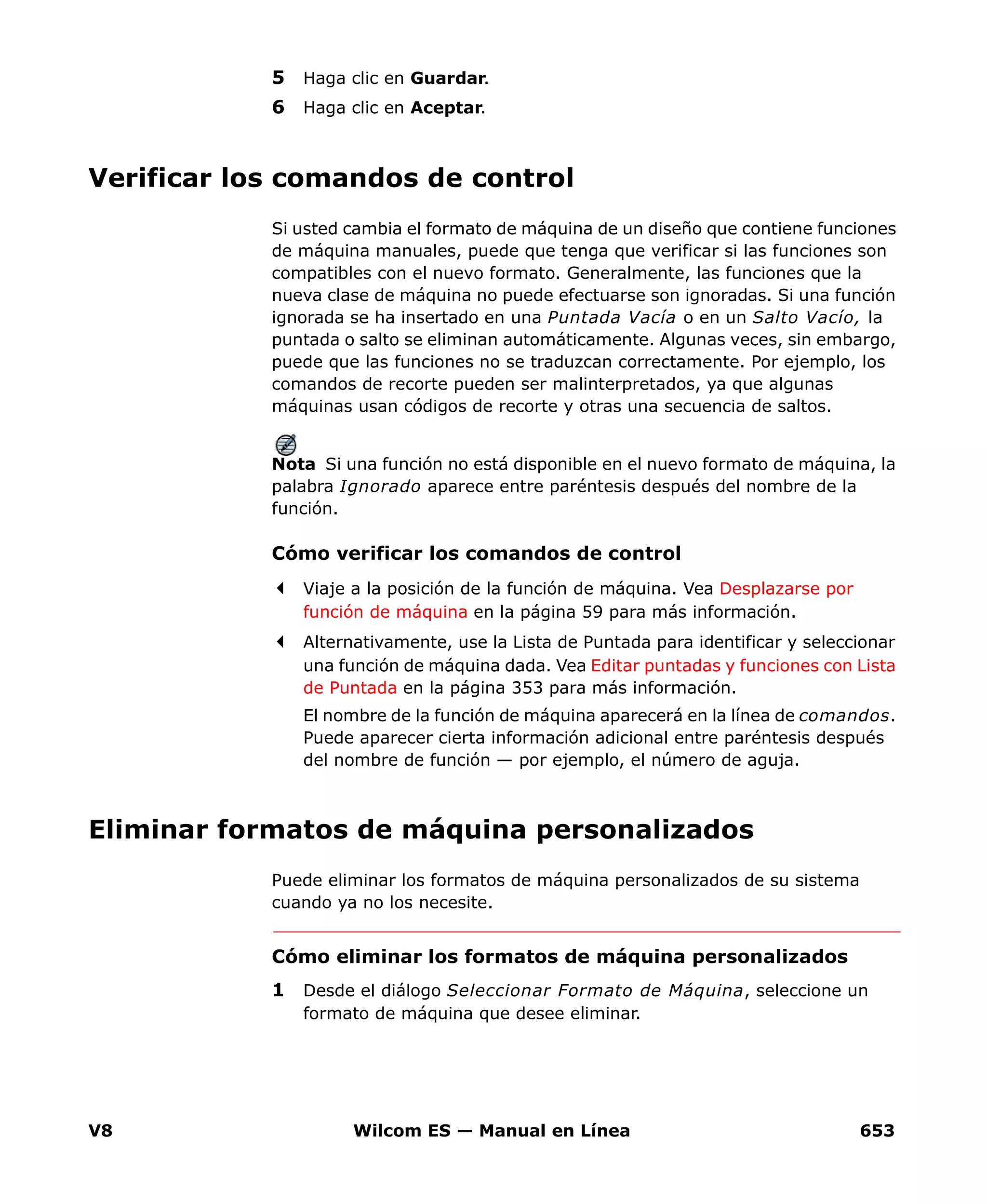 V8 Wilcom ES — Manual en Línea 653
5 Haga clic en Guardar.
6 Haga clic en Aceptar.
Verificar los comandos de control
Si usted cambia el formato de máquina de un diseño que contiene funciones
de máquina manuales, puede que tenga que verificar si las funciones son
compatibles con el nuevo formato. Generalmente, las funciones que la
nueva clase de máquina no puede efectuarse son ignoradas. Si una función
ignorada se ha insertado en una Puntada Vacía o en un Salto Vacío, la
puntada o salto se eliminan automáticamente. Algunas veces, sin embargo,
puede que las funciones no se traduzcan correctamente. Por ejemplo, los
comandos de recorte pueden ser malinterpretados, ya que algunas
máquinas usan códigos de recorte y otras una secuencia de saltos.
Nota Si una función no está disponible en el nuevo formato de máquina, la
palabra Ignorado aparece entre paréntesis después del nombre de la
función.
Cómo verificar los comandos de control
Viaje a la posición de la función de máquina. Vea Desplazarse por
función de máquina en la página 59 para más información.
Alternativamente, use la Lista de Puntada para identificar y seleccionar
una función de máquina dada. Vea Editar puntadas y funciones con Lista
de Puntada en la página 353 para más información.
El nombre de la función de máquina aparecerá en la línea de comandos.
Puede aparecer cierta información adicional entre paréntesis después
del nombre de función — por ejemplo, el número de aguja.
Eliminar formatos de máquina personalizados
Puede eliminar los formatos de máquina personalizados de su sistema
cuando ya no los necesite.
Cómo eliminar los formatos de máquina personalizados
1 Desde el diálogo Seleccionar Formato de Máquina, seleccione un
formato de máquina que desee eliminar.
 