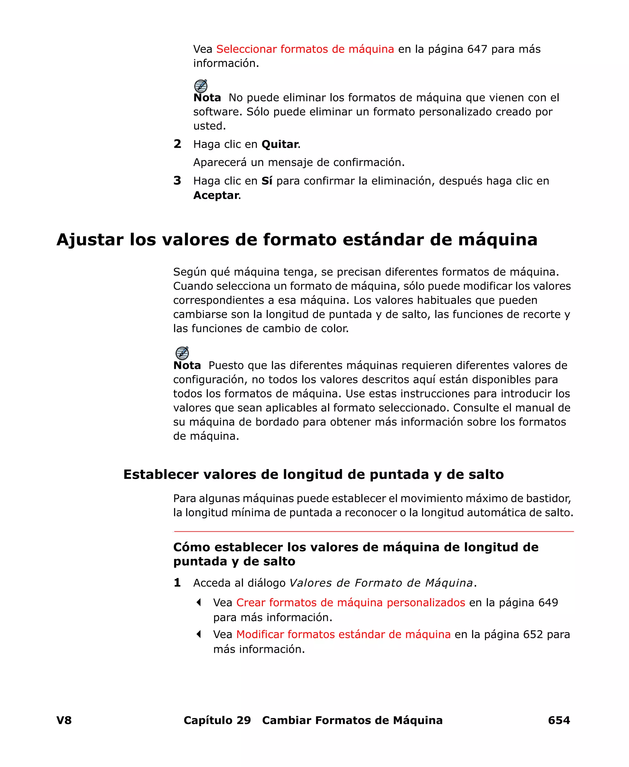 V8 Capítulo 29 Cambiar Formatos de Máquina 654
Vea Seleccionar formatos de máquina en la página 647 para más
información.
Nota No puede eliminar los formatos de máquina que vienen con el
software. Sólo puede eliminar un formato personalizado creado por
usted.
2 Haga clic en Quitar.
Aparecerá un mensaje de confirmación.
3 Haga clic en Sí para confirmar la eliminación, después haga clic en
Aceptar.
Ajustar los valores de formato estándar de máquina
Según qué máquina tenga, se precisan diferentes formatos de máquina.
Cuando selecciona un formato de máquina, sólo puede modificar los valores
correspondientes a esa máquina. Los valores habituales que pueden
cambiarse son la longitud de puntada y de salto, las funciones de recorte y
las funciones de cambio de color.
Nota Puesto que las diferentes máquinas requieren diferentes valores de
configuración, no todos los valores descritos aquí están disponibles para
todos los formatos de máquina. Use estas instrucciones para introducir los
valores que sean aplicables al formato seleccionado. Consulte el manual de
su máquina de bordado para obtener más información sobre los formatos
de máquina.
Establecer valores de longitud de puntada y de salto
Para algunas máquinas puede establecer el movimiento máximo de bastidor,
la longitud mínima de puntada a reconocer o la longitud automática de salto.
Cómo establecer los valores de máquina de longitud de
puntada y de salto
1 Acceda al diálogo Valores de Formato de Máquina.
Vea Crear formatos de máquina personalizados en la página 649
para más información.
Vea Modificar formatos estándar de máquina en la página 652 para
más información.
 