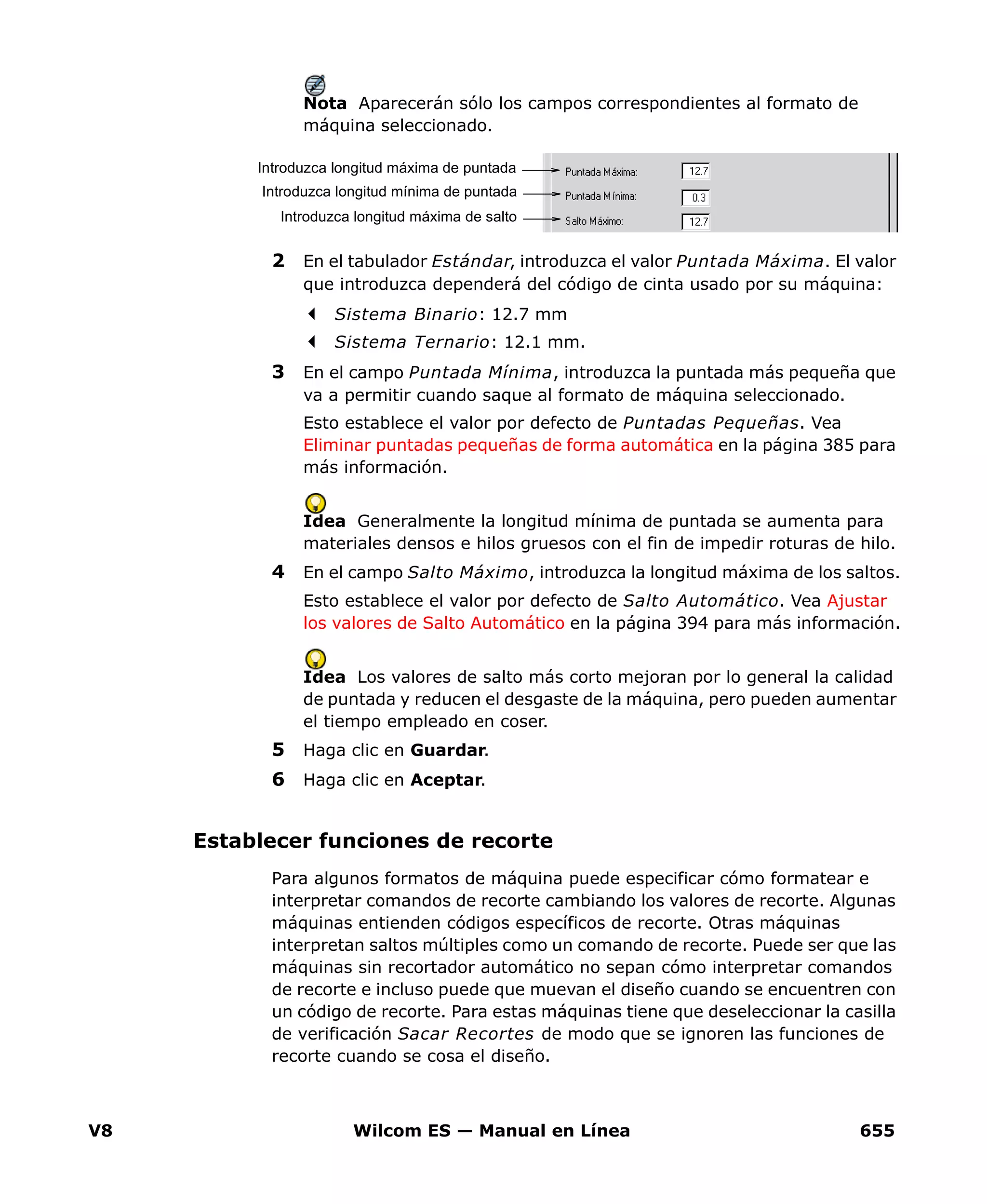 V8 Wilcom ES — Manual en Línea 655
Nota Aparecerán sólo los campos correspondientes al formato de
máquina seleccionado.
2 En el tabulador Estándar, introduzca el valor Puntada Máxima. El valor
que introduzca dependerá del código de cinta usado por su máquina:
Sistema Binario: 12.7 mm
Sistema Ternario: 12.1 mm.
3 En el campo Puntada Mínima, introduzca la puntada más pequeña que
va a permitir cuando saque al formato de máquina seleccionado.
Esto establece el valor por defecto de Puntadas Pequeñas. Vea
Eliminar puntadas pequeñas de forma automática en la página 385 para
más información.
Idea Generalmente la longitud mínima de puntada se aumenta para
materiales densos e hilos gruesos con el fin de impedir roturas de hilo.
4 En el campo Salto Máximo, introduzca la longitud máxima de los saltos.
Esto establece el valor por defecto de Salto Automático. Vea Ajustar
los valores de Salto Automático en la página 394 para más información.
Idea Los valores de salto más corto mejoran por lo general la calidad
de puntada y reducen el desgaste de la máquina, pero pueden aumentar
el tiempo empleado en coser.
5 Haga clic en Guardar.
6 Haga clic en Aceptar.
Establecer funciones de recorte
Para algunos formatos de máquina puede especificar cómo formatear e
interpretar comandos de recorte cambiando los valores de recorte. Algunas
máquinas entienden códigos específicos de recorte. Otras máquinas
interpretan saltos múltiples como un comando de recorte. Puede ser que las
máquinas sin recortador automático no sepan cómo interpretar comandos
de recorte e incluso puede que muevan el diseño cuando se encuentren con
un código de recorte. Para estas máquinas tiene que deseleccionar la casilla
de verificación Sacar Recortes de modo que se ignoren las funciones de
recorte cuando se cosa el diseño.
Introduzca longitud máxima de puntada
Introduzca longitud mínima de puntada
Introduzca longitud máxima de salto
 