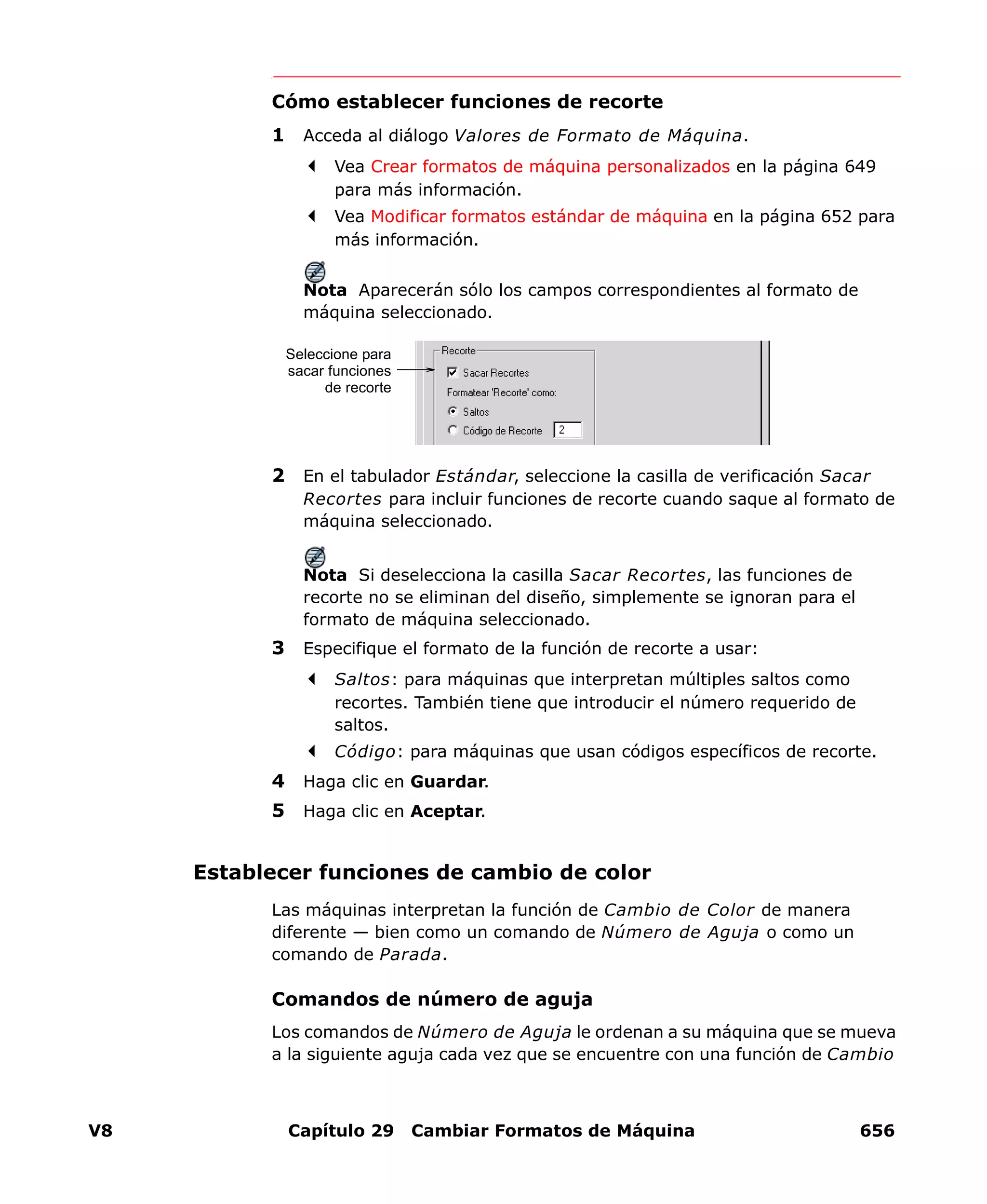 V8 Capítulo 29 Cambiar Formatos de Máquina 656
Cómo establecer funciones de recorte
1 Acceda al diálogo Valores de Formato de Máquina.
Vea Crear formatos de máquina personalizados en la página 649
para más información.
Vea Modificar formatos estándar de máquina en la página 652 para
más información.
Nota Aparecerán sólo los campos correspondientes al formato de
máquina seleccionado.
2 En el tabulador Estándar, seleccione la casilla de verificación Sacar
Recortes para incluir funciones de recorte cuando saque al formato de
máquina seleccionado.
Nota Si deselecciona la casilla Sacar Recortes, las funciones de
recorte no se eliminan del diseño, simplemente se ignoran para el
formato de máquina seleccionado.
3 Especifique el formato de la función de recorte a usar:
Saltos: para máquinas que interpretan múltiples saltos como
recortes. También tiene que introducir el número requerido de
saltos.
Código: para máquinas que usan códigos específicos de recorte.
4 Haga clic en Guardar.
5 Haga clic en Aceptar.
Establecer funciones de cambio de color
Las máquinas interpretan la función de Cambio de Color de manera
diferente — bien como un comando de Número de Aguja o como un
comando de Parada.
Comandos de número de aguja
Los comandos de Número de Aguja le ordenan a su máquina que se mueva
a la siguiente aguja cada vez que se encuentre con una función de Cambio
Seleccione para
sacar funciones
de recorte
 