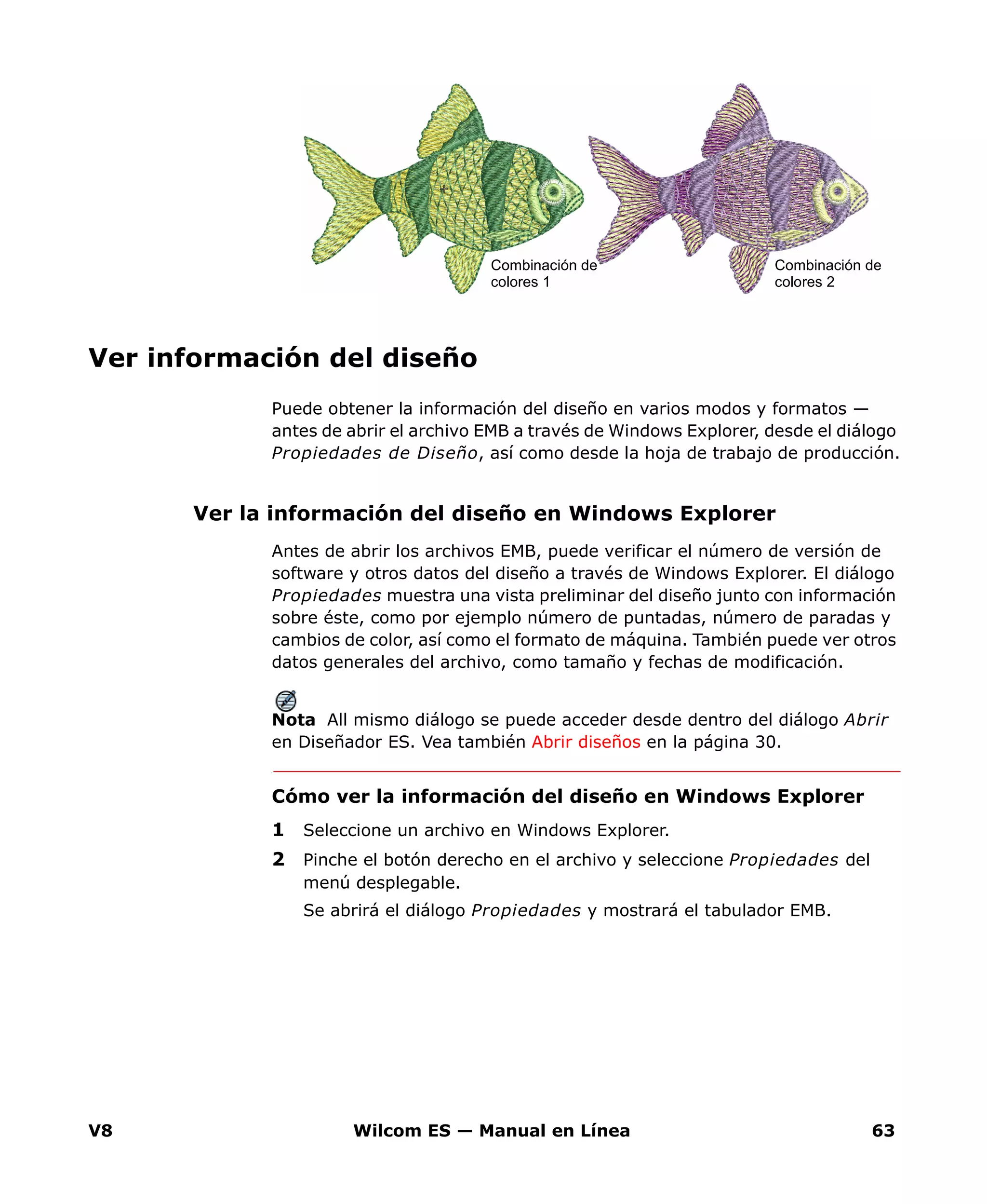 V8 Wilcom ES — Manual en Línea 63
Ver información del diseño
Puede obtener la información del diseño en varios modos y formatos —
antes de abrir el archivo EMB a través de Windows Explorer, desde el diálogo
Propiedades de Diseño, así como desde la hoja de trabajo de producción.
Ver la información del diseño en Windows Explorer
Antes de abrir los archivos EMB, puede verificar el número de versión de
software y otros datos del diseño a través de Windows Explorer. El diálogo
Propiedades muestra una vista preliminar del diseño junto con información
sobre éste, como por ejemplo número de puntadas, número de paradas y
cambios de color, así como el formato de máquina. También puede ver otros
datos generales del archivo, como tamaño y fechas de modificación.
Nota All mismo diálogo se puede acceder desde dentro del diálogo Abrir
en Diseñador ES. Vea también Abrir diseños en la página 30.
Cómo ver la información del diseño en Windows Explorer
1 Seleccione un archivo en Windows Explorer.
2 Pinche el botón derecho en el archivo y seleccione Propiedades del
menú desplegable.
Se abrirá el diálogo Propiedades y mostrará el tabulador EMB.
Combinación de
colores 2
Combinación de
colores 1
 