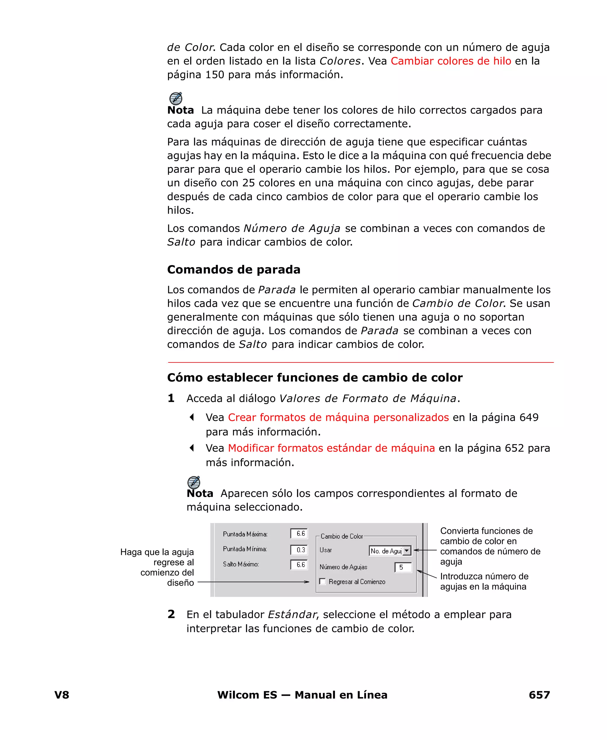 V8 Wilcom ES — Manual en Línea 657
de Color. Cada color en el diseño se corresponde con un número de aguja
en el orden listado en la lista Colores. Vea Cambiar colores de hilo en la
página 150 para más información.
Nota La máquina debe tener los colores de hilo correctos cargados para
cada aguja para coser el diseño correctamente.
Para las máquinas de dirección de aguja tiene que especificar cuántas
agujas hay en la máquina. Esto le dice a la máquina con qué frecuencia debe
parar para que el operario cambie los hilos. Por ejemplo, para que se cosa
un diseño con 25 colores en una máquina con cinco agujas, debe parar
después de cada cinco cambios de color para que el operario cambie los
hilos.
Los comandos Número de Aguja se combinan a veces con comandos de
Salto para indicar cambios de color.
Comandos de parada
Los comandos de Parada le permiten al operario cambiar manualmente los
hilos cada vez que se encuentre una función de Cambio de Color. Se usan
generalmente con máquinas que sólo tienen una aguja o no soportan
dirección de aguja. Los comandos de Parada se combinan a veces con
comandos de Salto para indicar cambios de color.
Cómo establecer funciones de cambio de color
1 Acceda al diálogo Valores de Formato de Máquina.
Vea Crear formatos de máquina personalizados en la página 649
para más información.
Vea Modificar formatos estándar de máquina en la página 652 para
más información.
Nota Aparecen sólo los campos correspondientes al formato de
máquina seleccionado.
2 En el tabulador Estándar, seleccione el método a emplear para
interpretar las funciones de cambio de color.
Convierta funciones de
cambio de color en
comandos de número de
aguja
Introduzca número de
agujas en la máquina
Haga que la aguja
regrese al
comienzo del
diseño
 