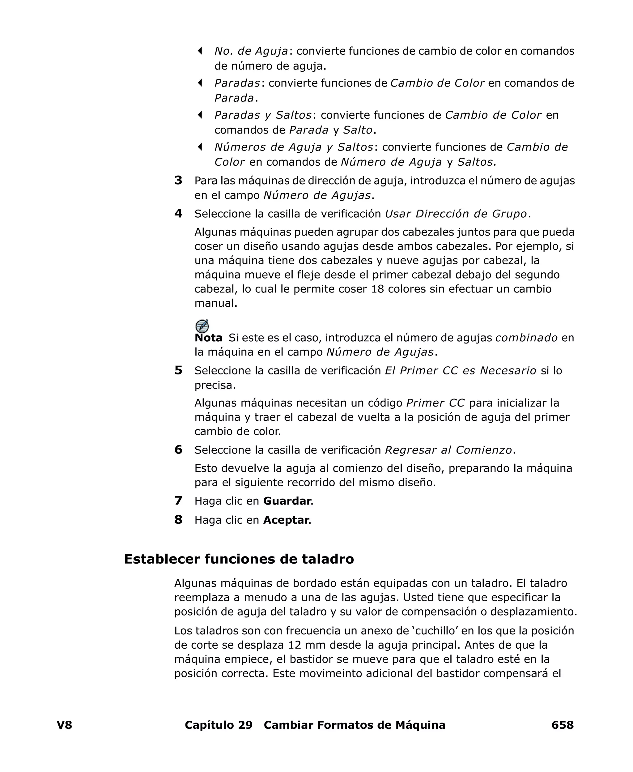 V8 Capítulo 29 Cambiar Formatos de Máquina 658
No. de Aguja: convierte funciones de cambio de color en comandos
de número de aguja.
Paradas: convierte funciones de Cambio de Color en comandos de
Parada.
Paradas y Saltos: convierte funciones de Cambio de Color en
comandos de Parada y Salto.
Números de Aguja y Saltos: convierte funciones de Cambio de
Color en comandos de Número de Aguja y Saltos.
3 Para las máquinas de dirección de aguja, introduzca el número de agujas
en el campo Número de Agujas.
4 Seleccione la casilla de verificación Usar Dirección de Grupo.
Algunas máquinas pueden agrupar dos cabezales juntos para que pueda
coser un diseño usando agujas desde ambos cabezales. Por ejemplo, si
una máquina tiene dos cabezales y nueve agujas por cabezal, la
máquina mueve el fleje desde el primer cabezal debajo del segundo
cabezal, lo cual le permite coser 18 colores sin efectuar un cambio
manual.
Nota Si este es el caso, introduzca el número de agujas combinado en
la máquina en el campo Número de Agujas.
5 Seleccione la casilla de verificación El Primer CC es Necesario si lo
precisa.
Algunas máquinas necesitan un código Primer CC para inicializar la
máquina y traer el cabezal de vuelta a la posición de aguja del primer
cambio de color.
6 Seleccione la casilla de verificación Regresar al Comienzo.
Esto devuelve la aguja al comienzo del diseño, preparando la máquina
para el siguiente recorrido del mismo diseño.
7 Haga clic en Guardar.
8 Haga clic en Aceptar.
Establecer funciones de taladro
Algunas máquinas de bordado están equipadas con un taladro. El taladro
reemplaza a menudo a una de las agujas. Usted tiene que especificar la
posición de aguja del taladro y su valor de compensación o desplazamiento.
Los taladros son con frecuencia un anexo de ‘cuchillo’ en los que la posición
de corte se desplaza 12 mm desde la aguja principal. Antes de que la
máquina empiece, el bastidor se mueve para que el taladro esté en la
posición correcta. Este movimeinto adicional del bastidor compensará el
 