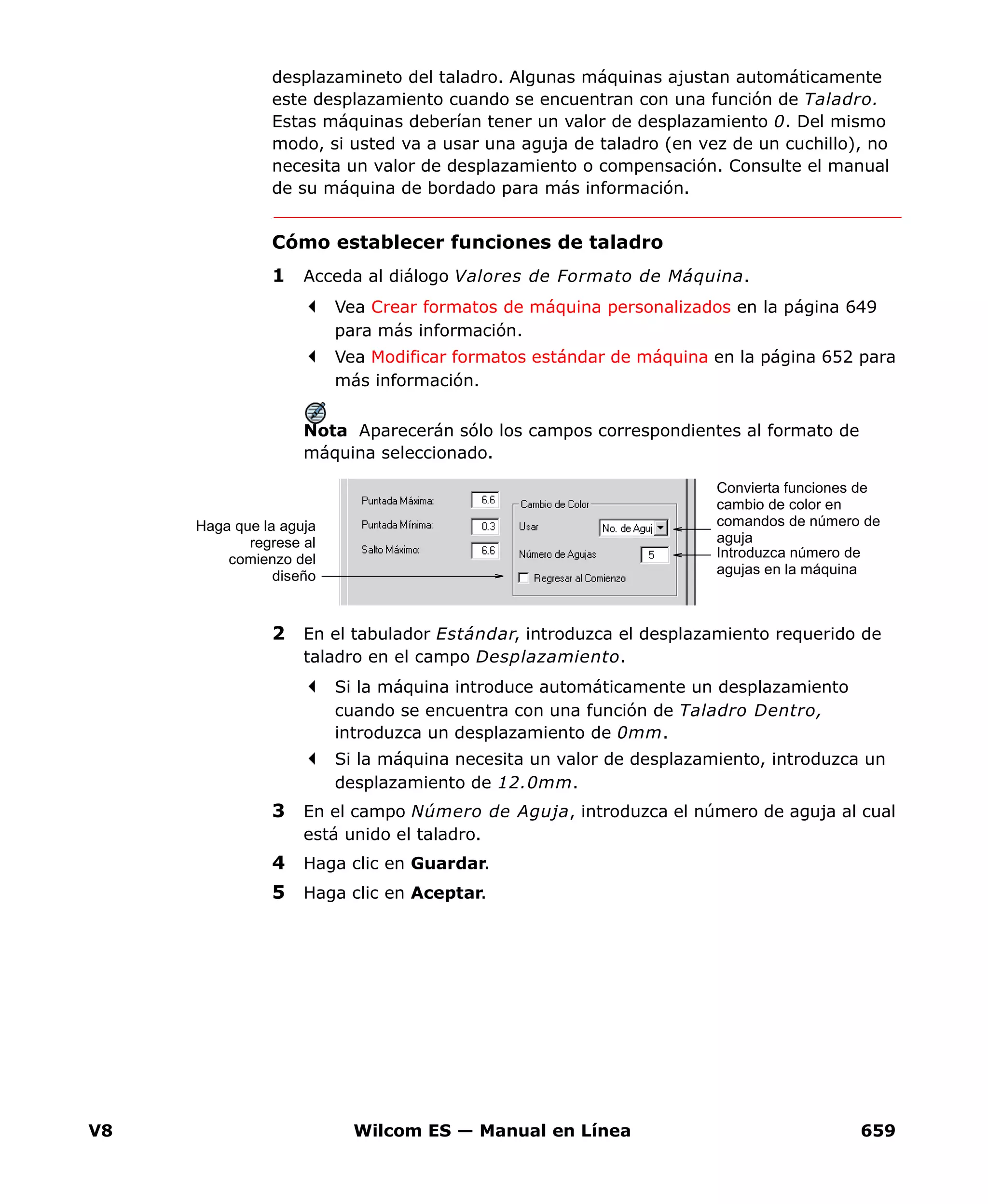 V8 Wilcom ES — Manual en Línea 659
desplazamineto del taladro. Algunas máquinas ajustan automáticamente
este desplazamiento cuando se encuentran con una función de Taladro.
Estas máquinas deberían tener un valor de desplazamiento 0. Del mismo
modo, si usted va a usar una aguja de taladro (en vez de un cuchillo), no
necesita un valor de desplazamiento o compensación. Consulte el manual
de su máquina de bordado para más información.
Cómo establecer funciones de taladro
1 Acceda al diálogo Valores de Formato de Máquina.
Vea Crear formatos de máquina personalizados en la página 649
para más información.
Vea Modificar formatos estándar de máquina en la página 652 para
más información.
Nota Aparecerán sólo los campos correspondientes al formato de
máquina seleccionado.
2 En el tabulador Estándar, introduzca el desplazamiento requerido de
taladro en el campo Desplazamiento.
Si la máquina introduce automáticamente un desplazamiento
cuando se encuentra con una función de Taladro Dentro,
introduzca un desplazamiento de 0mm.
Si la máquina necesita un valor de desplazamiento, introduzca un
desplazamiento de 12.0mm.
3 En el campo Número de Aguja, introduzca el número de aguja al cual
está unido el taladro.
4 Haga clic en Guardar.
5 Haga clic en Aceptar.
Convierta funciones de
cambio de color en
comandos de número de
aguja
Introduzca número de
agujas en la máquina
Haga que la aguja
regrese al
comienzo del
diseño
 