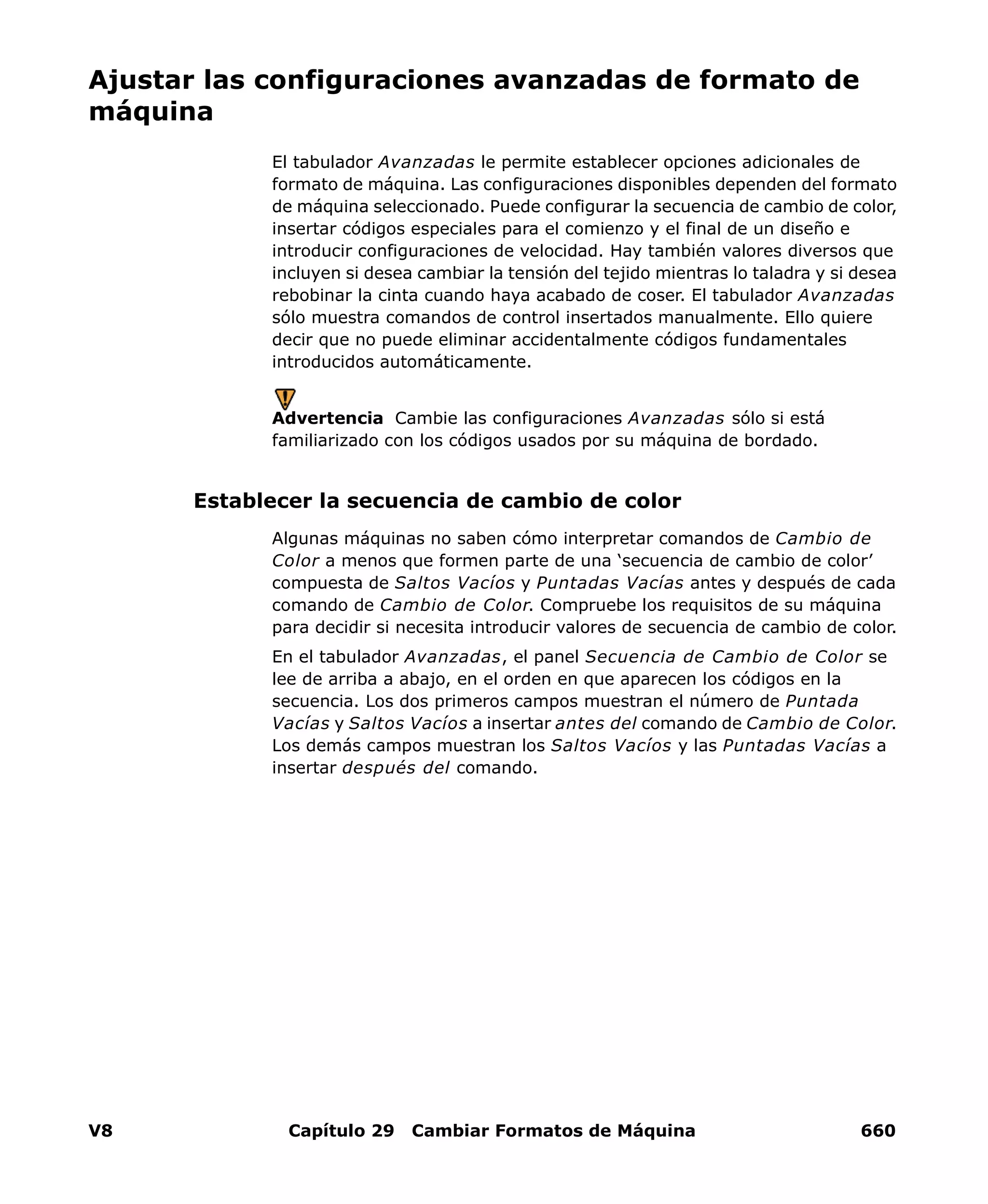 V8 Capítulo 29 Cambiar Formatos de Máquina 660
Ajustar las configuraciones avanzadas de formato de
máquina
El tabulador Avanzadas le permite establecer opciones adicionales de
formato de máquina. Las configuraciones disponibles dependen del formato
de máquina seleccionado. Puede configurar la secuencia de cambio de color,
insertar códigos especiales para el comienzo y el final de un diseño e
introducir configuraciones de velocidad. Hay también valores diversos que
incluyen si desea cambiar la tensión del tejido mientras lo taladra y si desea
rebobinar la cinta cuando haya acabado de coser. El tabulador Avanzadas
sólo muestra comandos de control insertados manualmente. Ello quiere
decir que no puede eliminar accidentalmente códigos fundamentales
introducidos automáticamente.
Advertencia Cambie las configuraciones Avanzadas sólo si está
familiarizado con los códigos usados por su máquina de bordado.
Establecer la secuencia de cambio de color
Algunas máquinas no saben cómo interpretar comandos de Cambio de
Color a menos que formen parte de una ‘secuencia de cambio de color’
compuesta de Saltos Vacíos y Puntadas Vacías antes y después de cada
comando de Cambio de Color. Compruebe los requisitos de su máquina
para decidir si necesita introducir valores de secuencia de cambio de color.
En el tabulador Avanzadas, el panel Secuencia de Cambio de Color se
lee de arriba a abajo, en el orden en que aparecen los códigos en la
secuencia. Los dos primeros campos muestran el número de Puntada
Vacías y Saltos Vacíos a insertar antes del comando de Cambio de Color.
Los demás campos muestran los Saltos Vacíos y las Puntadas Vacías a
insertar después del comando.
 