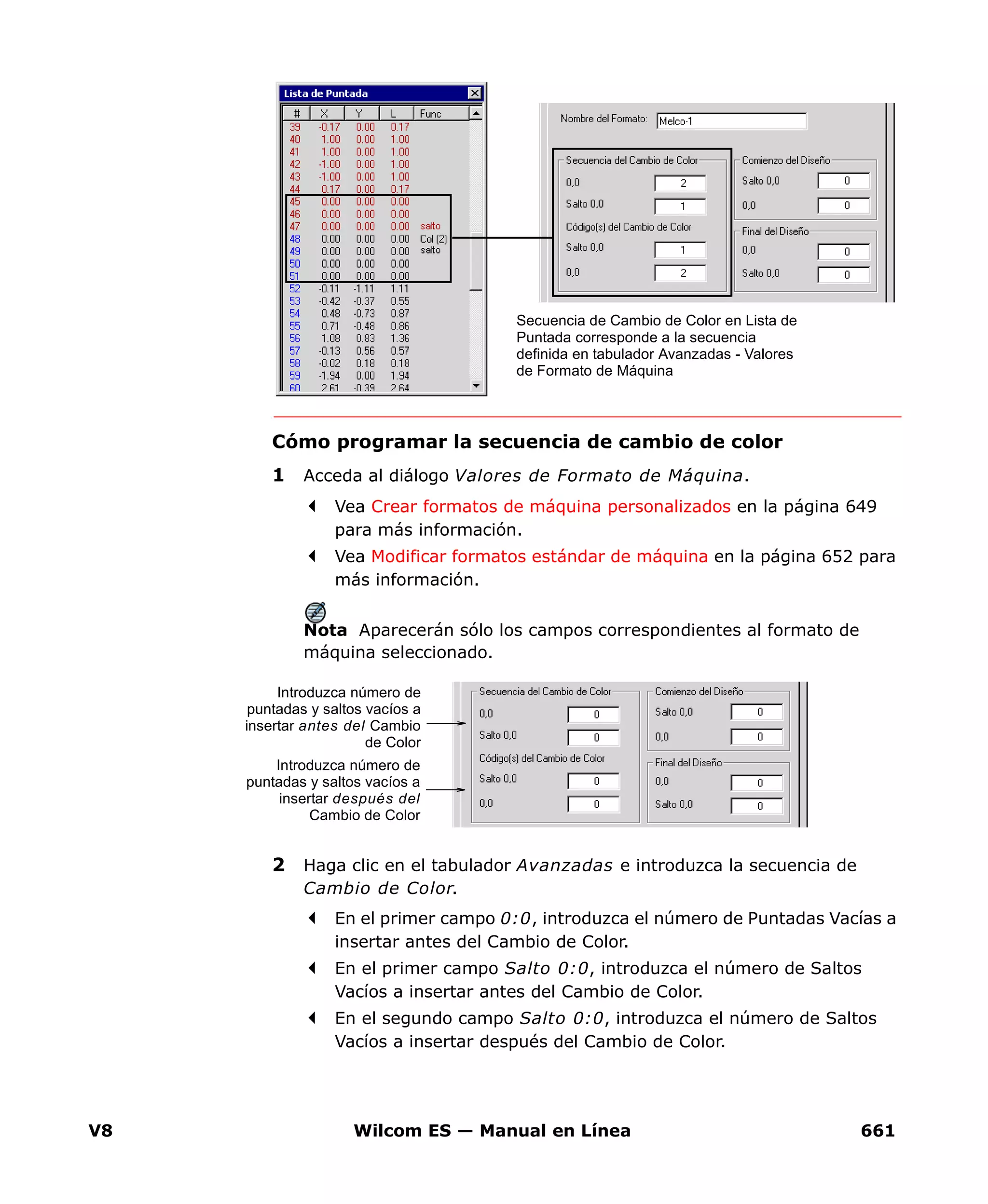 V8 Wilcom ES — Manual en Línea 661
Cómo programar la secuencia de cambio de color
1 Acceda al diálogo Valores de Formato de Máquina.
Vea Crear formatos de máquina personalizados en la página 649
para más información.
Vea Modificar formatos estándar de máquina en la página 652 para
más información.
Nota Aparecerán sólo los campos correspondientes al formato de
máquina seleccionado.
2 Haga clic en el tabulador Avanzadas e introduzca la secuencia de
Cambio de Color.
En el primer campo 0:0, introduzca el número de Puntadas Vacías a
insertar antes del Cambio de Color.
En el primer campo Salto 0:0, introduzca el número de Saltos
Vacíos a insertar antes del Cambio de Color.
En el segundo campo Salto 0:0, introduzca el número de Saltos
Vacíos a insertar después del Cambio de Color.
Secuencia de Cambio de Color en Lista de
Puntada corresponde a la secuencia
definida en tabulador Avanzadas - Valores
de Formato de Máquina
Introduzca número de
puntadas y saltos vacíos a
insertar antes del Cambio
de Color
Introduzca número de
puntadas y saltos vacíos a
insertar después del
Cambio de Color
 