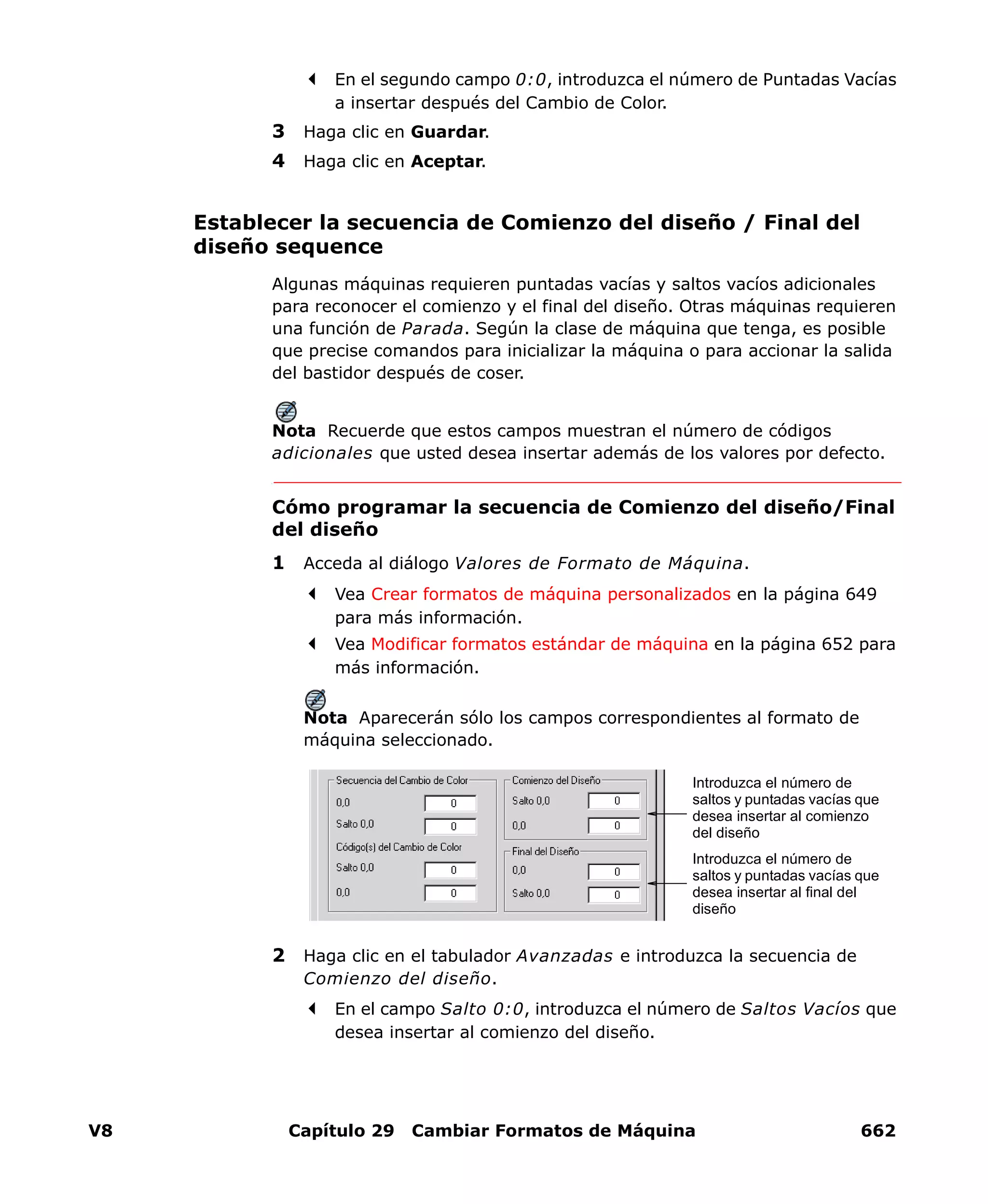 V8 Capítulo 29 Cambiar Formatos de Máquina 662
En el segundo campo 0:0, introduzca el número de Puntadas Vacías
a insertar después del Cambio de Color.
3 Haga clic en Guardar.
4 Haga clic en Aceptar.
Establecer la secuencia de Comienzo del diseño / Final del
diseño sequence
Algunas máquinas requieren puntadas vacías y saltos vacíos adicionales
para reconocer el comienzo y el final del diseño. Otras máquinas requieren
una función de Parada. Según la clase de máquina que tenga, es posible
que precise comandos para inicializar la máquina o para accionar la salida
del bastidor después de coser.
Nota Recuerde que estos campos muestran el número de códigos
adicionales que usted desea insertar además de los valores por defecto.
Cómo programar la secuencia de Comienzo del diseño/Final
del diseño
1 Acceda al diálogo Valores de Formato de Máquina.
Vea Crear formatos de máquina personalizados en la página 649
para más información.
Vea Modificar formatos estándar de máquina en la página 652 para
más información.
Nota Aparecerán sólo los campos correspondientes al formato de
máquina seleccionado.
2 Haga clic en el tabulador Avanzadas e introduzca la secuencia de
Comienzo del diseño.
En el campo Salto 0:0, introduzca el número de Saltos Vacíos que
desea insertar al comienzo del diseño.
Introduzca el número de
saltos y puntadas vacías que
desea insertar al comienzo
del diseño
Introduzca el número de
saltos y puntadas vacías que
desea insertar al final del
diseño
 