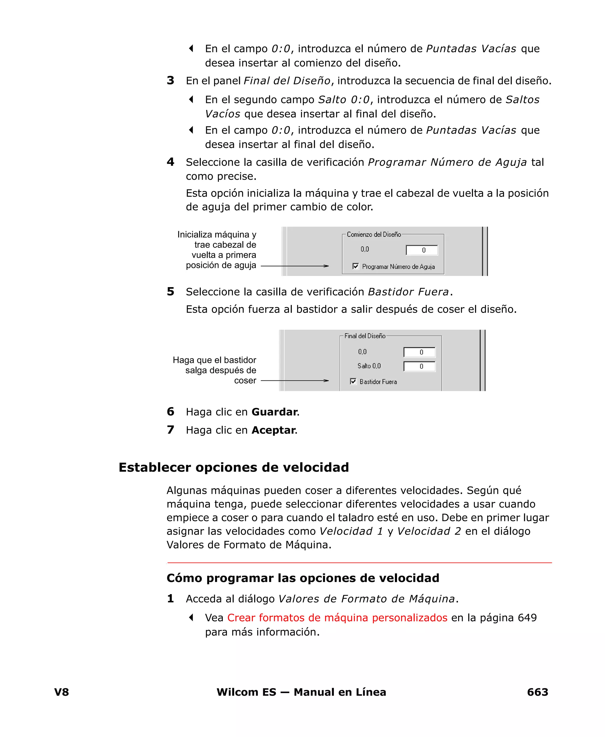 V8 Wilcom ES — Manual en Línea 663
En el campo 0:0, introduzca el número de Puntadas Vacías que
desea insertar al comienzo del diseño.
3 En el panel Final del Diseño, introduzca la secuencia de final del diseño.
En el segundo campo Salto 0:0, introduzca el número de Saltos
Vacíos que desea insertar al final del diseño.
En el campo 0:0, introduzca el número de Puntadas Vacías que
desea insertar al final del diseño.
4 Seleccione la casilla de verificación Programar Número de Aguja tal
como precise.
Esta opción inicializa la máquina y trae el cabezal de vuelta a la posición
de aguja del primer cambio de color.
5 Seleccione la casilla de verificación Bastidor Fuera.
Esta opción fuerza al bastidor a salir después de coser el diseño.
6 Haga clic en Guardar.
7 Haga clic en Aceptar.
Establecer opciones de velocidad
Algunas máquinas pueden coser a diferentes velocidades. Según qué
máquina tenga, puede seleccionar diferentes velocidades a usar cuando
empiece a coser o para cuando el taladro esté en uso. Debe en primer lugar
asignar las velocidades como Velocidad 1 y Velocidad 2 en el diálogo
Valores de Formato de Máquina.
Cómo programar las opciones de velocidad
1 Acceda al diálogo Valores de Formato de Máquina.
Vea Crear formatos de máquina personalizados en la página 649
para más información.
Inicializa máquina y
trae cabezal de
vuelta a primera
posición de aguja
Haga que el bastidor
salga después de
coser
 