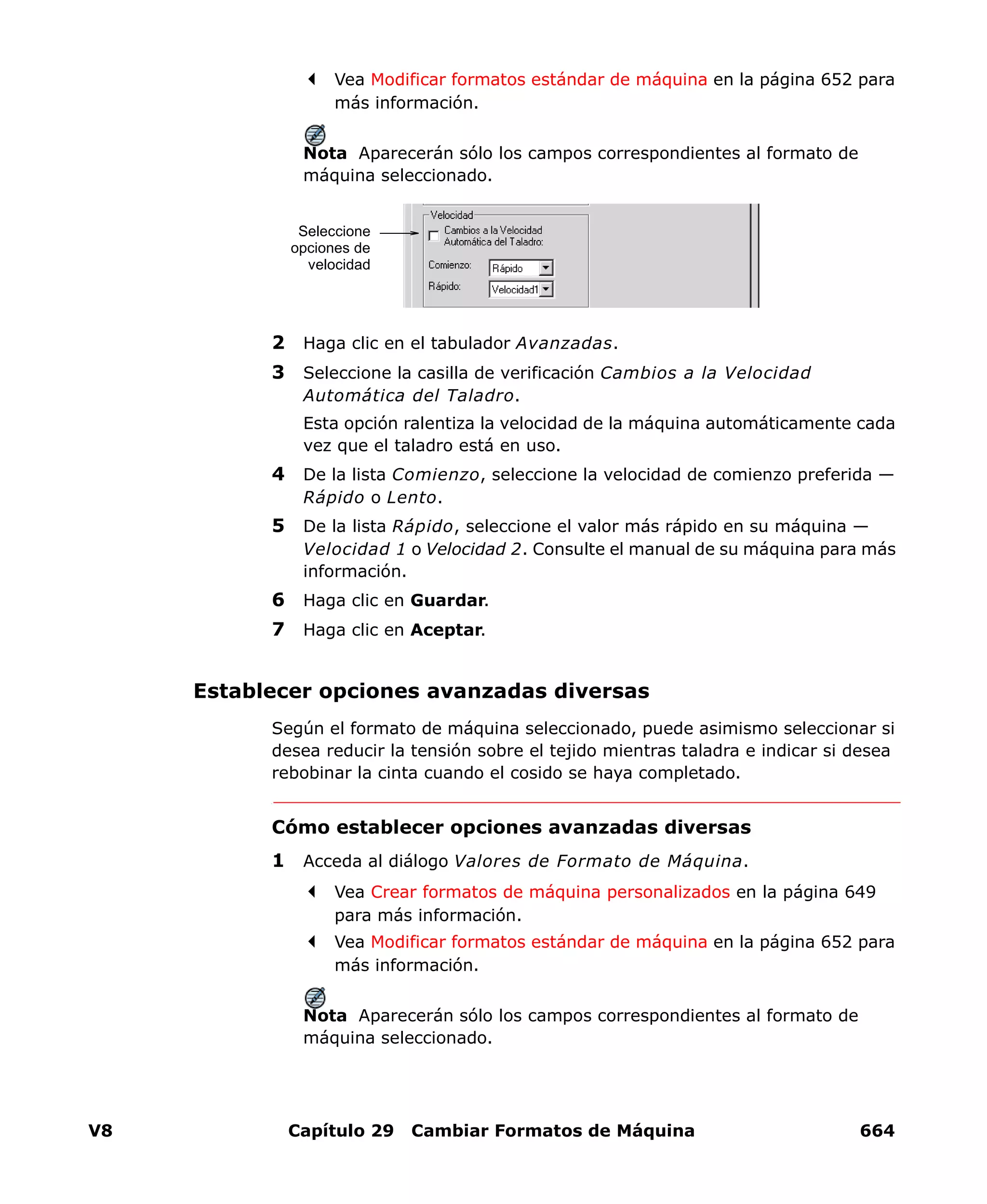 V8 Capítulo 29 Cambiar Formatos de Máquina 664
Vea Modificar formatos estándar de máquina en la página 652 para
más información.
Nota Aparecerán sólo los campos correspondientes al formato de
máquina seleccionado.
2 Haga clic en el tabulador Avanzadas.
3 Seleccione la casilla de verificación Cambios a la Velocidad
Automática del Taladro.
Esta opción ralentiza la velocidad de la máquina automáticamente cada
vez que el taladro está en uso.
4 De la lista Comienzo, seleccione la velocidad de comienzo preferida —
Rápido o Lento.
5 De la lista Rápido, seleccione el valor más rápido en su máquina —
Velocidad 1 o Velocidad 2. Consulte el manual de su máquina para más
información.
6 Haga clic en Guardar.
7 Haga clic en Aceptar.
Establecer opciones avanzadas diversas
Según el formato de máquina seleccionado, puede asimismo seleccionar si
desea reducir la tensión sobre el tejido mientras taladra e indicar si desea
rebobinar la cinta cuando el cosido se haya completado.
Cómo establecer opciones avanzadas diversas
1 Acceda al diálogo Valores de Formato de Máquina.
Vea Crear formatos de máquina personalizados en la página 649
para más información.
Vea Modificar formatos estándar de máquina en la página 652 para
más información.
Nota Aparecerán sólo los campos correspondientes al formato de
máquina seleccionado.
Seleccione
opciones de
velocidad
 