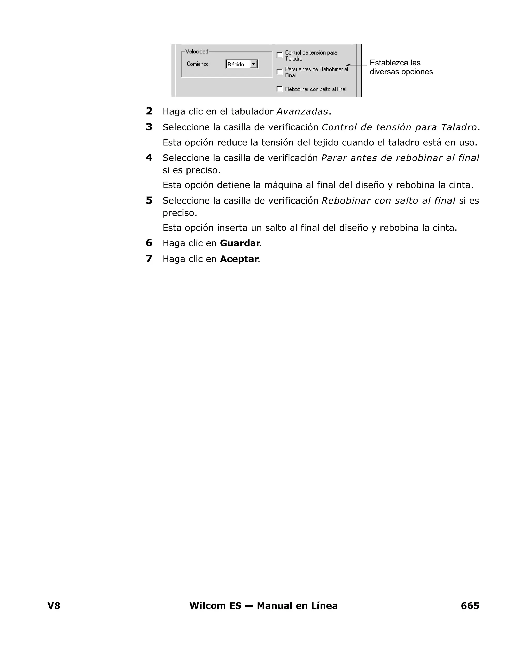 V8 Wilcom ES — Manual en Línea 665
2 Haga clic en el tabulador Avanzadas.
3 Seleccione la casilla de verificación Control de tensión para Taladro.
Esta opción reduce la tensión del tejido cuando el taladro está en uso.
4 Seleccione la casilla de verificación Parar antes de rebobinar al final
si es preciso.
Esta opción detiene la máquina al final del diseño y rebobina la cinta.
5 Seleccione la casilla de verificación Rebobinar con salto al final si es
preciso.
Esta opción inserta un salto al final del diseño y rebobina la cinta.
6 Haga clic en Guardar.
7 Haga clic en Aceptar.
Establezca las
diversas opciones
 