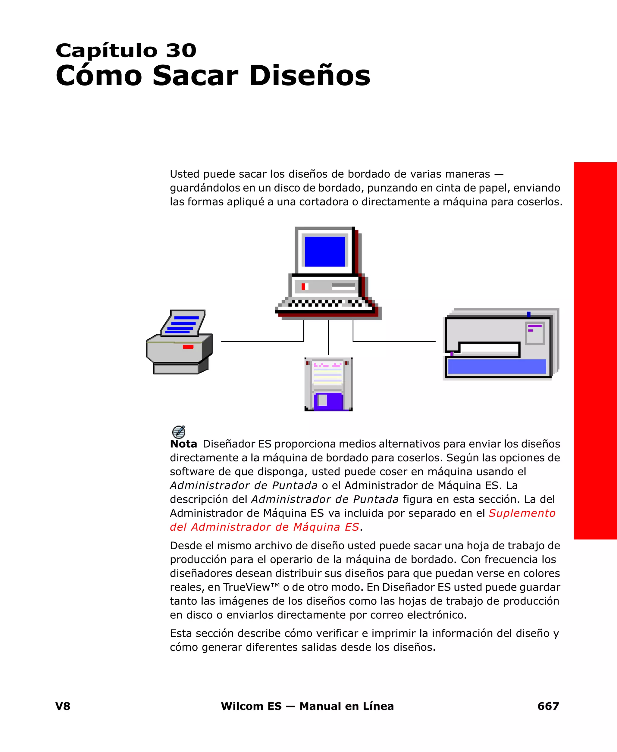 V8 Wilcom ES — Manual en Línea 667
Capítulo 30
Cómo Sacar Diseños
Usted puede sacar los diseños de bordado de varias maneras —
guardándolos en un disco de bordado, punzando en cinta de papel, enviando
las formas apliqué a una cortadora o directamente a máquina para coserlos.
Nota Diseñador ES proporciona medios alternativos para enviar los diseños
directamente a la máquina de bordado para coserlos. Según las opciones de
software de que disponga, usted puede coser en máquina usando el
Administrador de Puntada o el Administrador de Máquina ES. La
descripción del Administrador de Puntada figura en esta sección. La del
Administrador de Máquina ES va incluida por separado en el Suplemento
del Administrador de Máquina ES.
Desde el mismo archivo de diseño usted puede sacar una hoja de trabajo de
producción para el operario de la máquina de bordado. Con frecuencia los
diseñadores desean distribuir sus diseños para que puedan verse en colores
reales, en TrueView™ o de otro modo. En Diseñador ES usted puede guardar
tanto las imágenes de los diseños como las hojas de trabajo de producción
en disco o enviarlos directamente por correo electrónico.
Esta sección describe cómo verificar e imprimir la información del diseño y
cómo generar diferentes salidas desde los diseños.
 