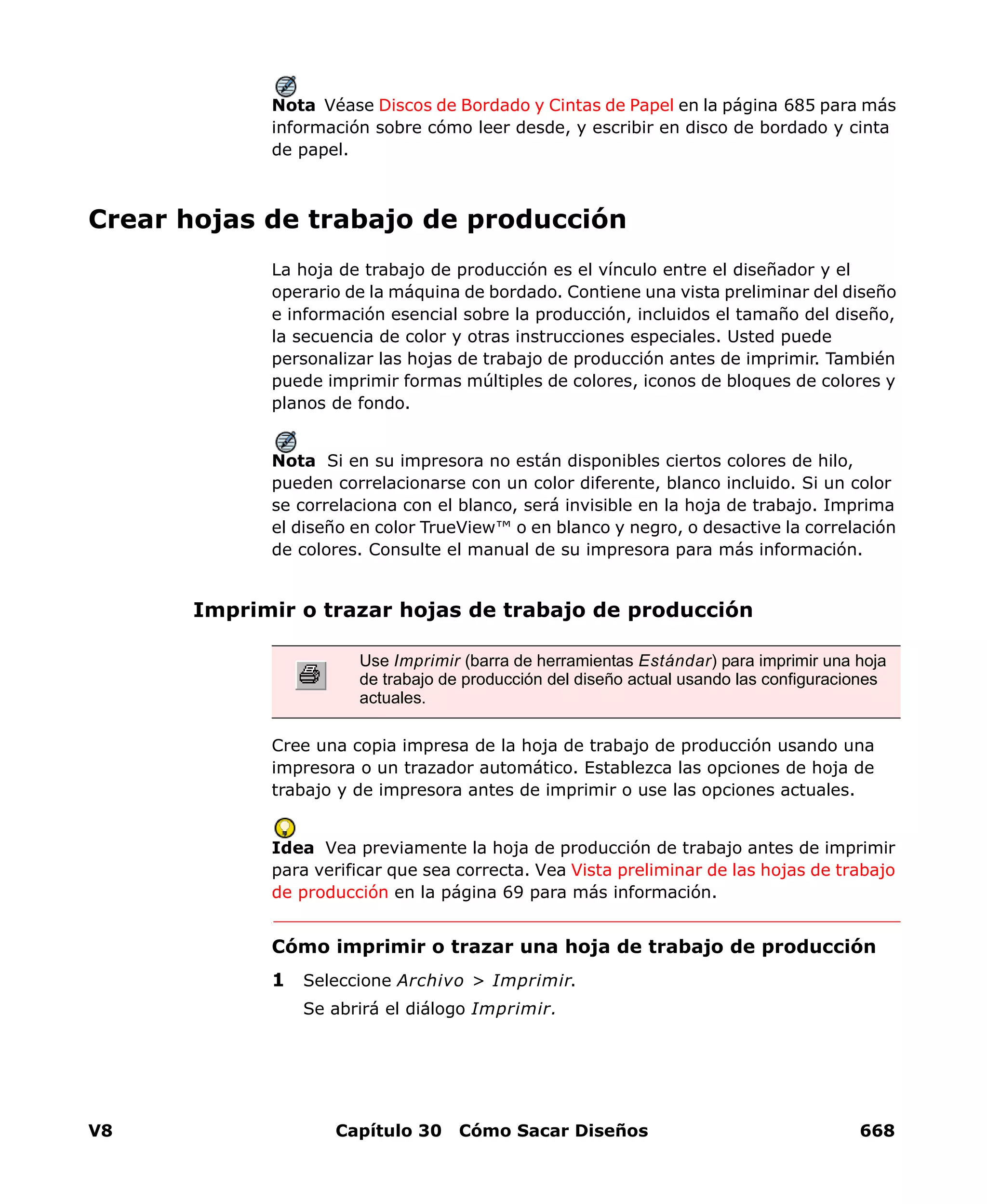 V8 Capítulo 30 Cómo Sacar Diseños 668
Nota Véase Discos de Bordado y Cintas de Papel en la página 685 para más
información sobre cómo leer desde, y escribir en disco de bordado y cinta
de papel.
Crear hojas de trabajo de producción
La hoja de trabajo de producción es el vínculo entre el diseñador y el
operario de la máquina de bordado. Contiene una vista preliminar del diseño
e información esencial sobre la producción, incluidos el tamaño del diseño,
la secuencia de color y otras instrucciones especiales. Usted puede
personalizar las hojas de trabajo de producción antes de imprimir. También
puede imprimir formas múltiples de colores, iconos de bloques de colores y
planos de fondo.
Nota Si en su impresora no están disponibles ciertos colores de hilo,
pueden correlacionarse con un color diferente, blanco incluido. Si un color
se correlaciona con el blanco, será invisible en la hoja de trabajo. Imprima
el diseño en color TrueView™ o en blanco y negro, o desactive la correlación
de colores. Consulte el manual de su impresora para más información.
Imprimir o trazar hojas de trabajo de producción
Cree una copia impresa de la hoja de trabajo de producción usando una
impresora o un trazador automático. Establezca las opciones de hoja de
trabajo y de impresora antes de imprimir o use las opciones actuales.
Idea Vea previamente la hoja de producción de trabajo antes de imprimir
para verificar que sea correcta. Vea Vista preliminar de las hojas de trabajo
de producción en la página 69 para más información.
Cómo imprimir o trazar una hoja de trabajo de producción
1 Seleccione Archivo > Imprimir.
Se abrirá el diálogo Imprimir.
Use Imprimir (barra de herramientas Estándar) para imprimir una hoja
de trabajo de producción del diseño actual usando las configuraciones
actuales.
 