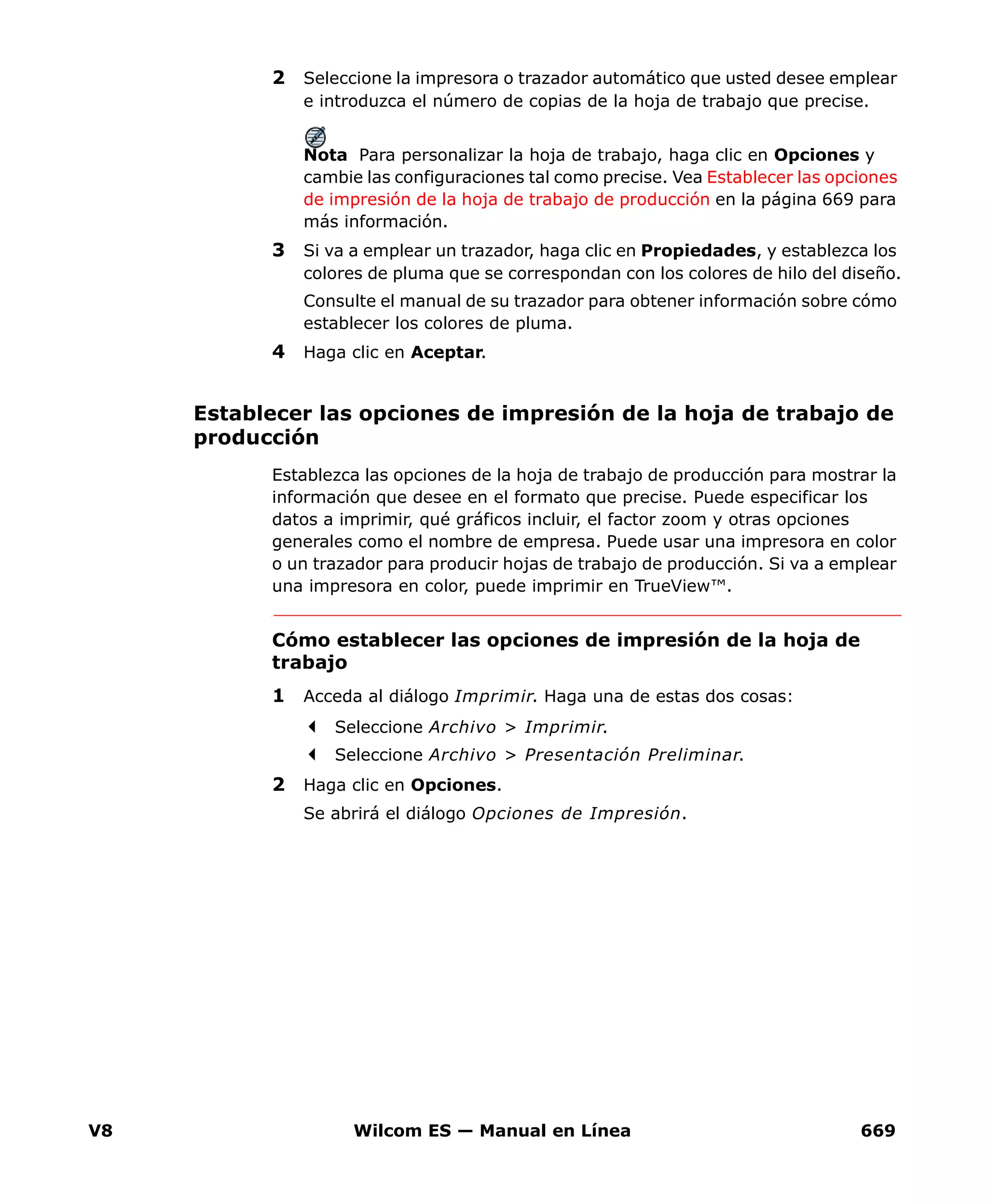V8 Wilcom ES — Manual en Línea 669
2 Seleccione la impresora o trazador automático que usted desee emplear
e introduzca el número de copias de la hoja de trabajo que precise.
Nota Para personalizar la hoja de trabajo, haga clic en Opciones y
cambie las configuraciones tal como precise. Vea Establecer las opciones
de impresión de la hoja de trabajo de producción en la página 669 para
más información.
3 Si va a emplear un trazador, haga clic en Propiedades, y establezca los
colores de pluma que se correspondan con los colores de hilo del diseño.
Consulte el manual de su trazador para obtener información sobre cómo
establecer los colores de pluma.
4 Haga clic en Aceptar.
Establecer las opciones de impresión de la hoja de trabajo de
producción
Establezca las opciones de la hoja de trabajo de producción para mostrar la
información que desee en el formato que precise. Puede especificar los
datos a imprimir, qué gráficos incluir, el factor zoom y otras opciones
generales como el nombre de empresa. Puede usar una impresora en color
o un trazador para producir hojas de trabajo de producción. Si va a emplear
una impresora en color, puede imprimir en TrueView™.
Cómo establecer las opciones de impresión de la hoja de
trabajo
1 Acceda al diálogo Imprimir. Haga una de estas dos cosas:
Seleccione Archivo > Imprimir.
Seleccione Archivo > Presentación Preliminar.
2 Haga clic en Opciones.
Se abrirá el diálogo Opciones de Impresión.
 