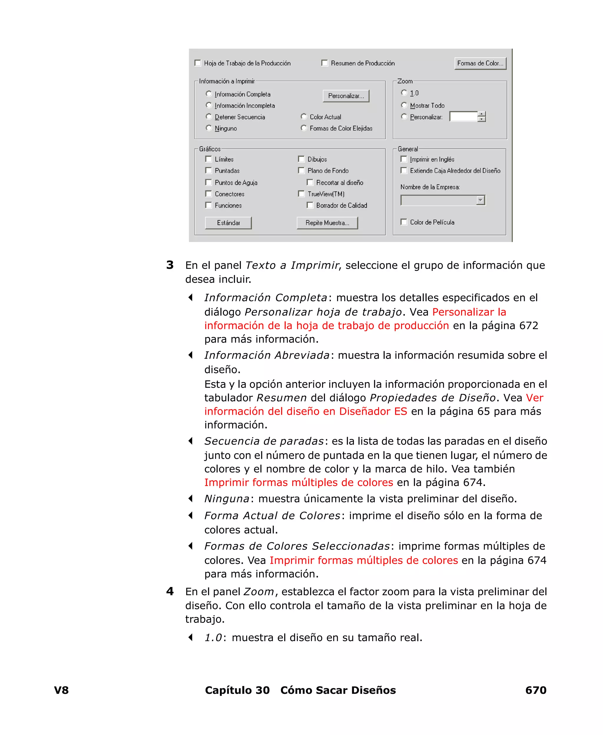 V8 Capítulo 30 Cómo Sacar Diseños 670
3 En el panel Texto a Imprimir, seleccione el grupo de información que
desea incluir.
Información Completa: muestra los detalles especificados en el
diálogo Personalizar hoja de trabajo. Vea Personalizar la
información de la hoja de trabajo de producción en la página 672
para más información.
Información Abreviada: muestra la información resumida sobre el
diseño.
Esta y la opción anterior incluyen la información proporcionada en el
tabulador Resumen del diálogo Propiedades de Diseño. Vea Ver
información del diseño en Diseñador ES en la página 65 para más
información.
Secuencia de paradas: es la lista de todas las paradas en el diseño
junto con el número de puntada en la que tienen lugar, el número de
colores y el nombre de color y la marca de hilo. Vea también
Imprimir formas múltiples de colores en la página 674.
Ninguna: muestra únicamente la vista preliminar del diseño.
Forma Actual de Colores: imprime el diseño sólo en la forma de
colores actual.
Formas de Colores Seleccionadas: imprime formas múltiples de
colores. Vea Imprimir formas múltiples de colores en la página 674
para más información.
4 En el panel Zoom, establezca el factor zoom para la vista preliminar del
diseño. Con ello controla el tamaño de la vista preliminar en la hoja de
trabajo.
1.0: muestra el diseño en su tamaño real.
 