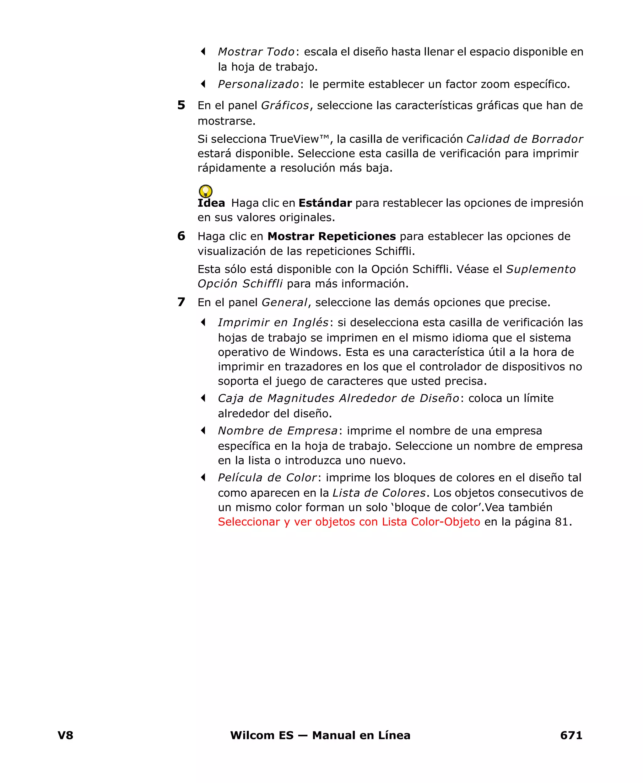 V8 Wilcom ES — Manual en Línea 671
Mostrar Todo: escala el diseño hasta llenar el espacio disponible en
la hoja de trabajo.
Personalizado: le permite establecer un factor zoom específico.
5 En el panel Gráficos, seleccione las características gráficas que han de
mostrarse.
Si selecciona TrueView™, la casilla de verificación Calidad de Borrador
estará disponible. Seleccione esta casilla de verificación para imprimir
rápidamente a resolución más baja.
Idea Haga clic en Estándar para restablecer las opciones de impresión
en sus valores originales.
6 Haga clic en Mostrar Repeticiones para establecer las opciones de
visualización de las repeticiones Schiffli.
Esta sólo está disponible con la Opción Schiffli. Véase el Suplemento
Opción Schiffli para más información.
7 En el panel General, seleccione las demás opciones que precise.
Imprimir en Inglés: si deselecciona esta casilla de verificación las
hojas de trabajo se imprimen en el mismo idioma que el sistema
operativo de Windows. Esta es una característica útil a la hora de
imprimir en trazadores en los que el controlador de dispositivos no
soporta el juego de caracteres que usted precisa.
Caja de Magnitudes Alrededor de Diseño: coloca un límite
alrededor del diseño.
Nombre de Empresa: imprime el nombre de una empresa
específica en la hoja de trabajo. Seleccione un nombre de empresa
en la lista o introduzca uno nuevo.
Película de Color: imprime los bloques de colores en el diseño tal
como aparecen en la Lista de Colores. Los objetos consecutivos de
un mismo color forman un solo ‘bloque de color’.Vea también
Seleccionar y ver objetos con Lista Color-Objeto en la página 81.
 