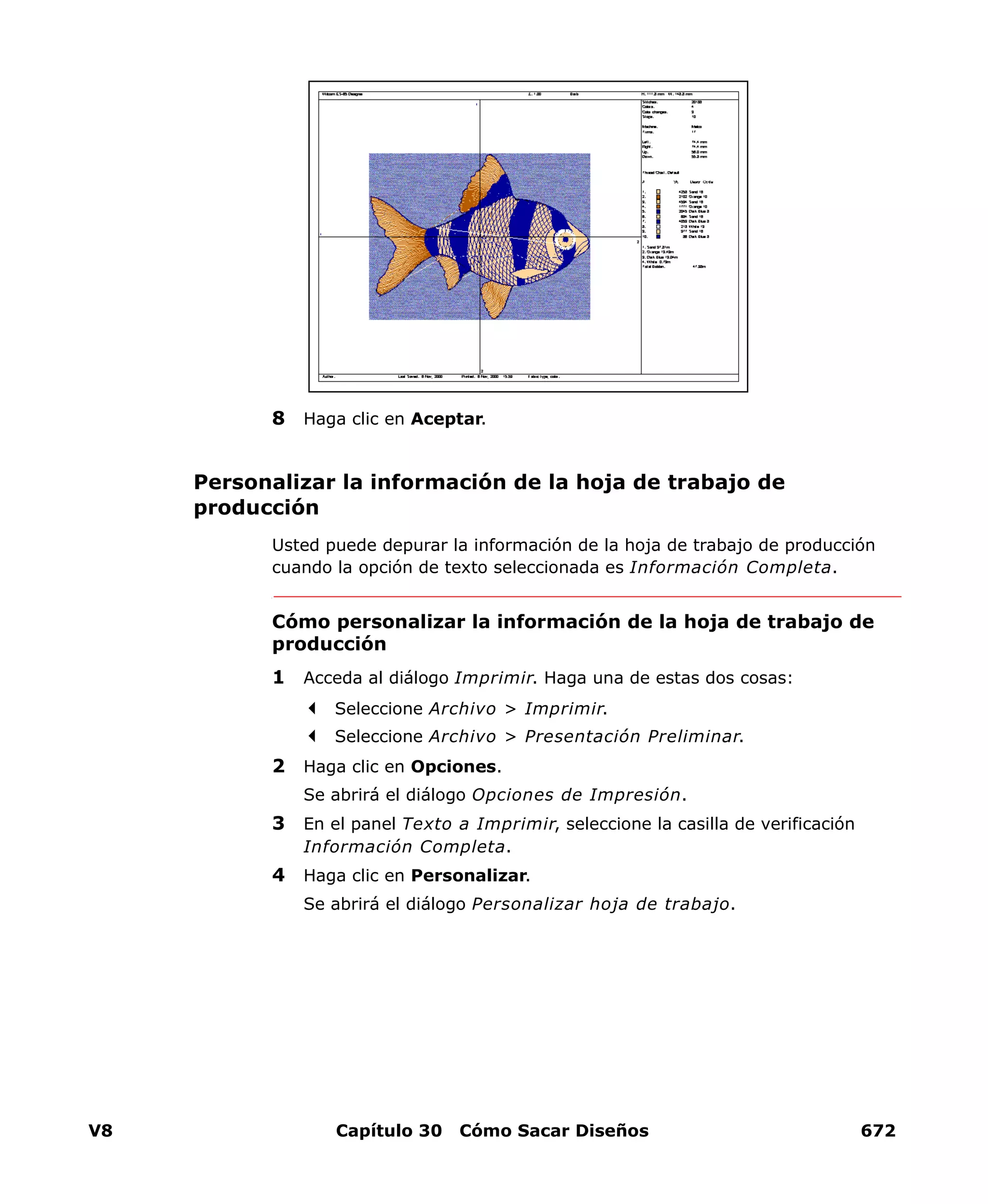 V8 Capítulo 30 Cómo Sacar Diseños 672
8 Haga clic en Aceptar.
Personalizar la información de la hoja de trabajo de
producción
Usted puede depurar la información de la hoja de trabajo de producción
cuando la opción de texto seleccionada es Información Completa.
Cómo personalizar la información de la hoja de trabajo de
producción
1 Acceda al diálogo Imprimir. Haga una de estas dos cosas:
Seleccione Archivo > Imprimir.
Seleccione Archivo > Presentación Preliminar.
2 Haga clic en Opciones.
Se abrirá el diálogo Opciones de Impresión.
3 En el panel Texto a Imprimir, seleccione la casilla de verificación
Información Completa.
4 Haga clic en Personalizar.
Se abrirá el diálogo Personalizar hoja de trabajo.
 