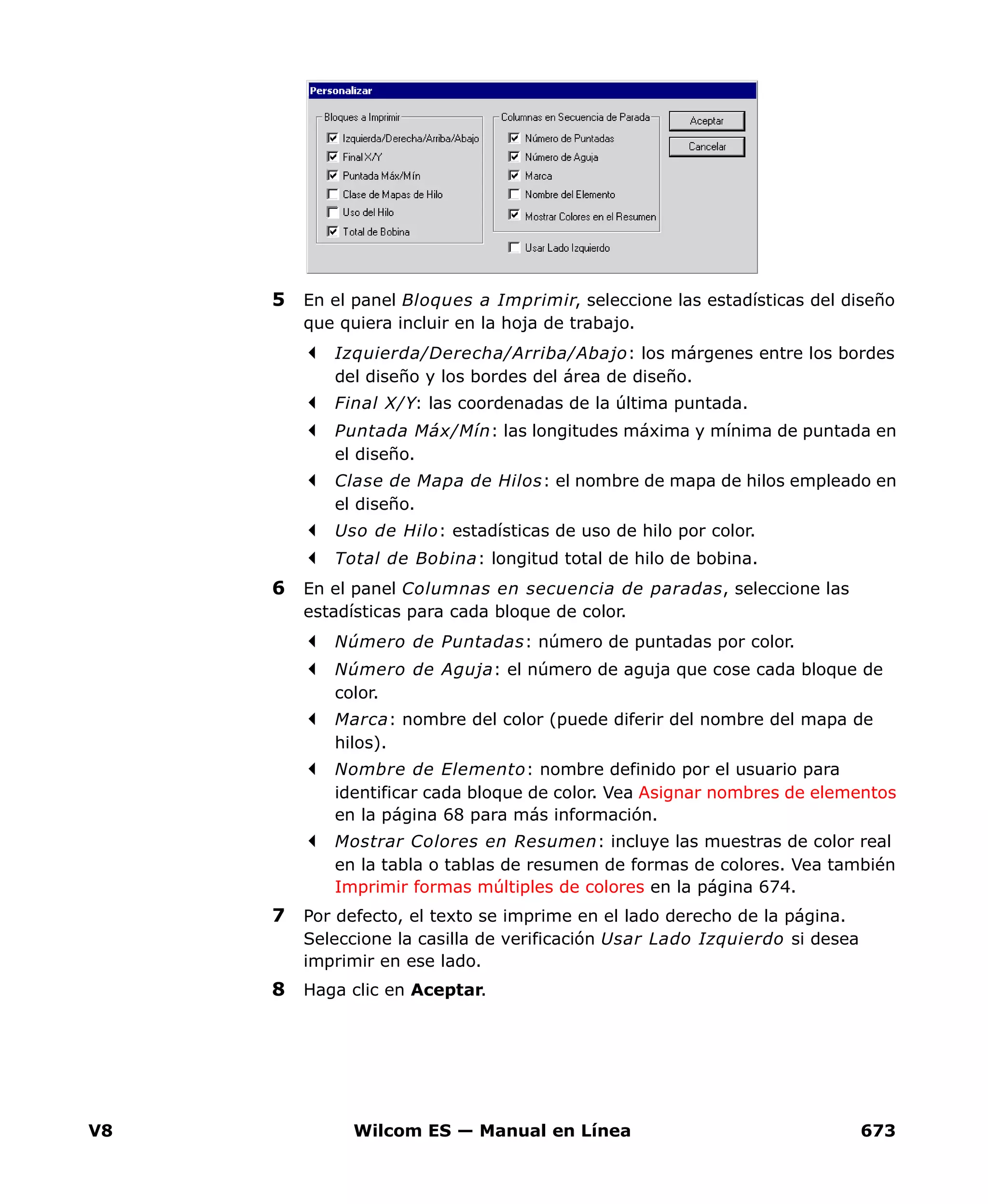 V8 Wilcom ES — Manual en Línea 673
5 En el panel Bloques a Imprimir, seleccione las estadísticas del diseño
que quiera incluir en la hoja de trabajo.
Izquierda/Derecha/Arriba/Abajo: los márgenes entre los bordes
del diseño y los bordes del área de diseño.
Final X/Y: las coordenadas de la última puntada.
Puntada Máx/Mín: las longitudes máxima y mínima de puntada en
el diseño.
Clase de Mapa de Hilos: el nombre de mapa de hilos empleado en
el diseño.
Uso de Hilo: estadísticas de uso de hilo por color.
Total de Bobina: longitud total de hilo de bobina.
6 En el panel Columnas en secuencia de paradas, seleccione las
estadísticas para cada bloque de color.
Número de Puntadas: número de puntadas por color.
Número de Aguja: el número de aguja que cose cada bloque de
color.
Marca: nombre del color (puede diferir del nombre del mapa de
hilos).
Nombre de Elemento: nombre definido por el usuario para
identificar cada bloque de color. Vea Asignar nombres de elementos
en la página 68 para más información.
Mostrar Colores en Resumen: incluye las muestras de color real
en la tabla o tablas de resumen de formas de colores. Vea también
Imprimir formas múltiples de colores en la página 674.
7 Por defecto, el texto se imprime en el lado derecho de la página.
Seleccione la casilla de verificación Usar Lado Izquierdo si desea
imprimir en ese lado.
8 Haga clic en Aceptar.
 