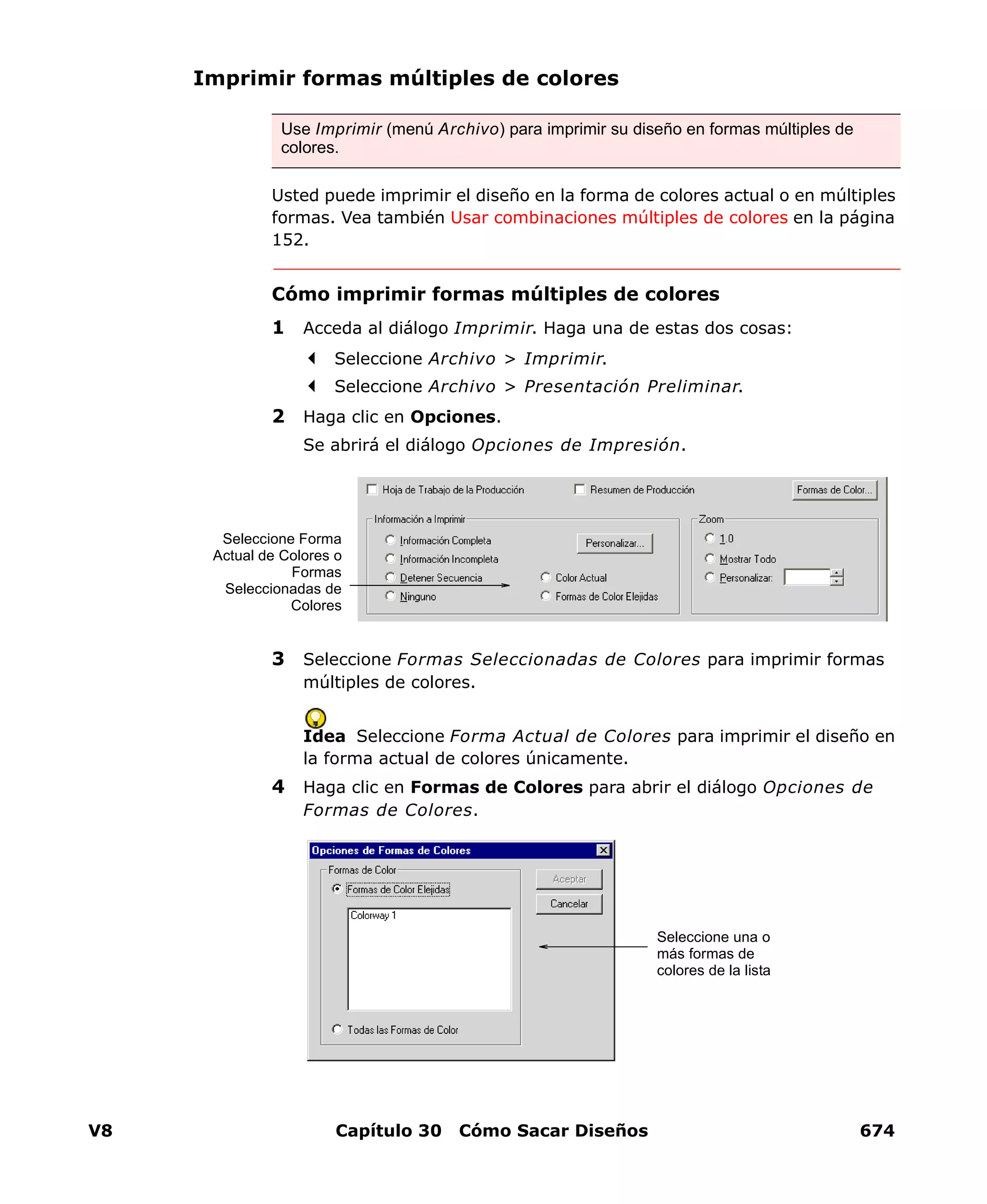 V8 Capítulo 30 Cómo Sacar Diseños 674
Imprimir formas múltiples de colores
Usted puede imprimir el diseño en la forma de colores actual o en múltiples
formas. Vea también Usar combinaciones múltiples de colores en la página
152.
Cómo imprimir formas múltiples de colores
1 Acceda al diálogo Imprimir. Haga una de estas dos cosas:
Seleccione Archivo > Imprimir.
Seleccione Archivo > Presentación Preliminar.
2 Haga clic en Opciones.
Se abrirá el diálogo Opciones de Impresión.
3 Seleccione Formas Seleccionadas de Colores para imprimir formas
múltiples de colores.
Idea Seleccione Forma Actual de Colores para imprimir el diseño en
la forma actual de colores únicamente.
4 Haga clic en Formas de Colores para abrir el diálogo Opciones de
Formas de Colores.
Use Imprimir (menú Archivo) para imprimir su diseño en formas múltiples de
colores.
Seleccione Forma
Actual de Colores o
Formas
Seleccionadas de
Colores
Seleccione una o
más formas de
colores de la lista
 