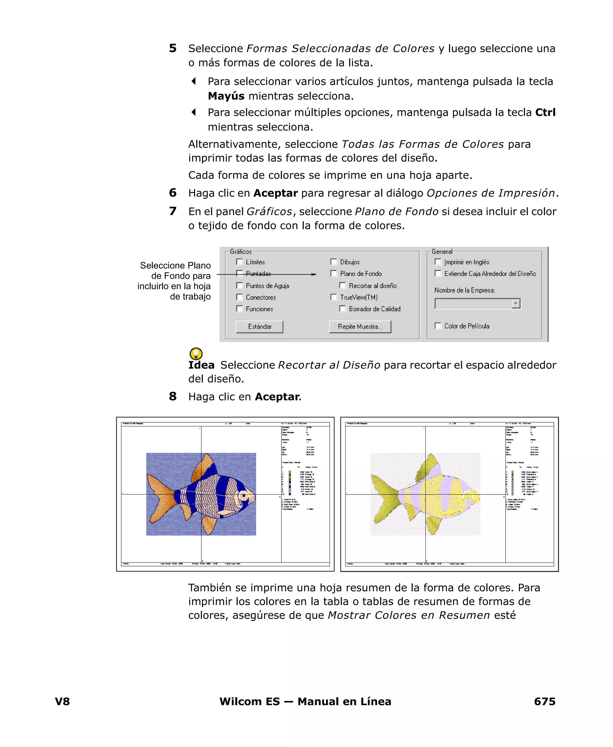 V8 Wilcom ES — Manual en Línea 675
5 Seleccione Formas Seleccionadas de Colores y luego seleccione una
o más formas de colores de la lista.
Para seleccionar varios artículos juntos, mantenga pulsada la tecla
Mayús mientras selecciona.
Para seleccionar múltiples opciones, mantenga pulsada la tecla Ctrl
mientras selecciona.
Alternativamente, seleccione Todas las Formas de Colores para
imprimir todas las formas de colores del diseño.
Cada forma de colores se imprime en una hoja aparte.
6 Haga clic en Aceptar para regresar al diálogo Opciones de Impresión.
7 En el panel Gráficos, seleccione Plano de Fondo si desea incluir el color
o tejido de fondo con la forma de colores.
Idea Seleccione Recortar al Diseño para recortar el espacio alrededor
del diseño.
8 Haga clic en Aceptar.
También se imprime una hoja resumen de la forma de colores. Para
imprimir los colores en la tabla o tablas de resumen de formas de
colores, asegúrese de que Mostrar Colores en Resumen esté
Seleccione Plano
de Fondo para
incluirlo en la hoja
de trabajo
 