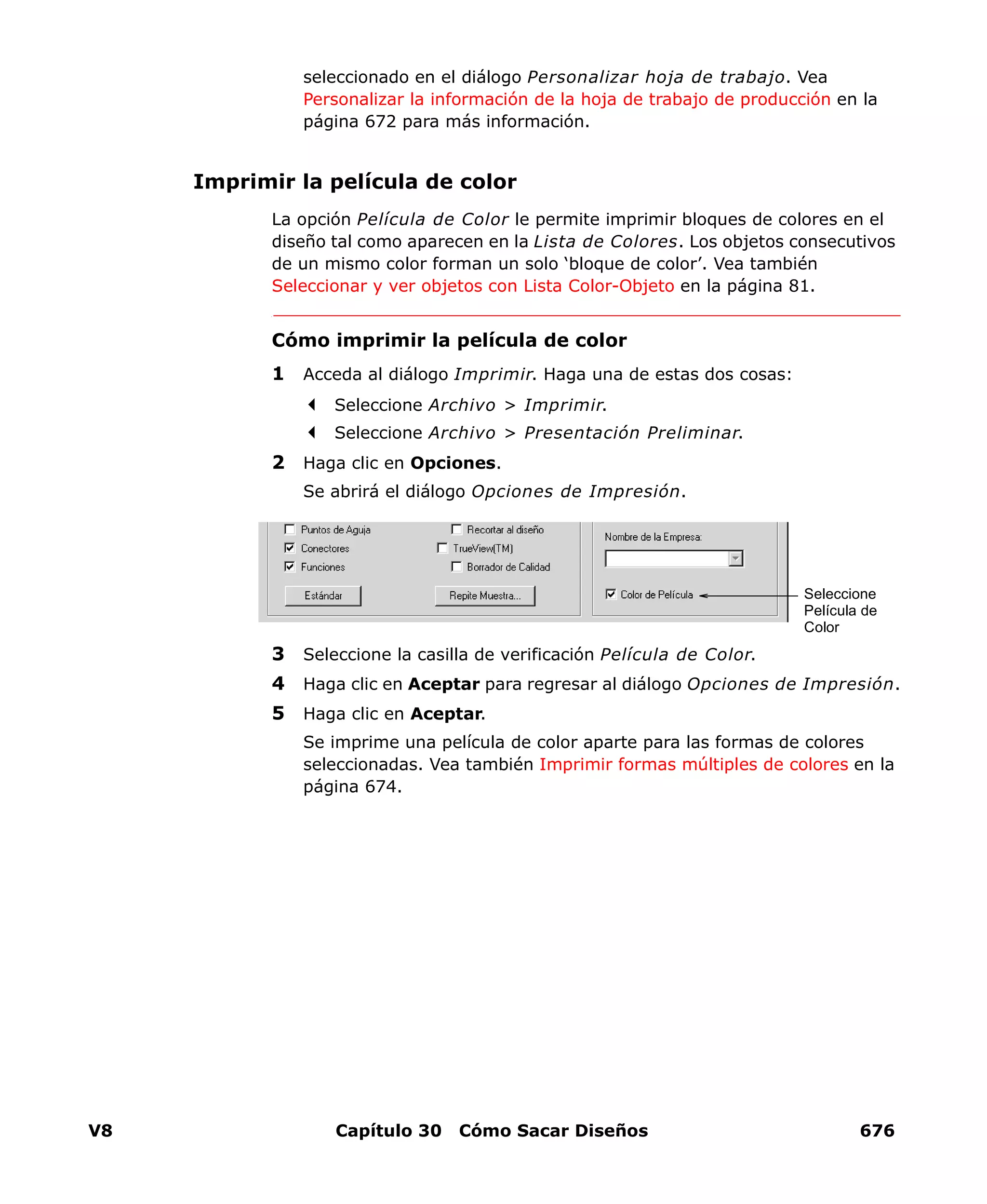 V8 Capítulo 30 Cómo Sacar Diseños 676
seleccionado en el diálogo Personalizar hoja de trabajo. Vea
Personalizar la información de la hoja de trabajo de producción en la
página 672 para más información.
Imprimir la película de color
La opción Película de Color le permite imprimir bloques de colores en el
diseño tal como aparecen en la Lista de Colores. Los objetos consecutivos
de un mismo color forman un solo ‘bloque de color’. Vea también
Seleccionar y ver objetos con Lista Color-Objeto en la página 81.
Cómo imprimir la película de color
1 Acceda al diálogo Imprimir. Haga una de estas dos cosas:
Seleccione Archivo > Imprimir.
Seleccione Archivo > Presentación Preliminar.
2 Haga clic en Opciones.
Se abrirá el diálogo Opciones de Impresión.
3 Seleccione la casilla de verificación Película de Color.
4 Haga clic en Aceptar para regresar al diálogo Opciones de Impresión.
5 Haga clic en Aceptar.
Se imprime una película de color aparte para las formas de colores
seleccionadas. Vea también Imprimir formas múltiples de colores en la
página 674.
Seleccione
Película de
Color
 
