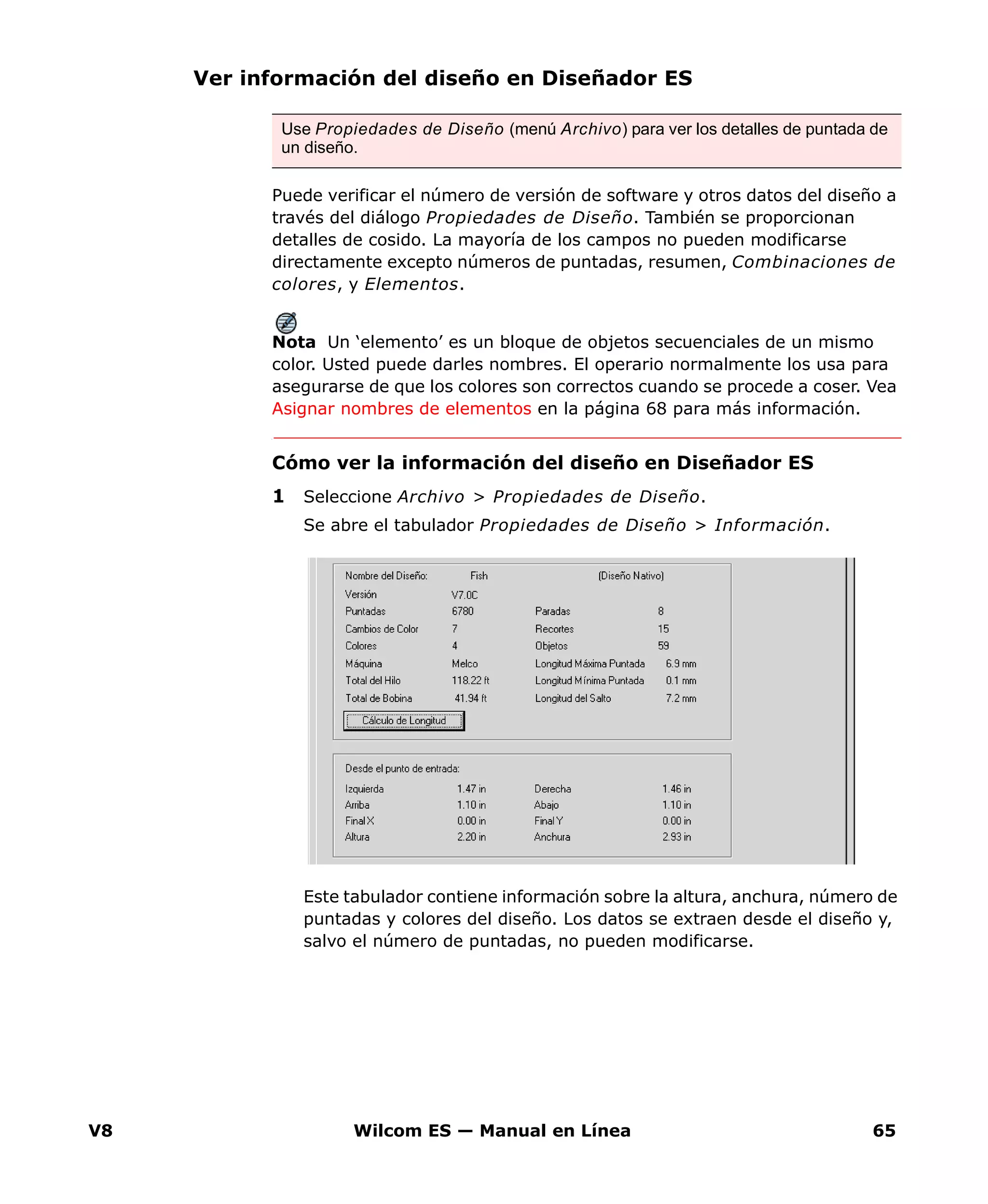 V8 Wilcom ES — Manual en Línea 65
Ver información del diseño en Diseñador ES
Puede verificar el número de versión de software y otros datos del diseño a
través del diálogo Propiedades de Diseño. También se proporcionan
detalles de cosido. La mayoría de los campos no pueden modificarse
directamente excepto números de puntadas, resumen, Combinaciones de
colores, y Elementos.
Nota Un ‘elemento’ es un bloque de objetos secuenciales de un mismo
color. Usted puede darles nombres. El operario normalmente los usa para
asegurarse de que los colores son correctos cuando se procede a coser. Vea
Asignar nombres de elementos en la página 68 para más información.
Cómo ver la información del diseño en Diseñador ES
1 Seleccione Archivo > Propiedades de Diseño.
Se abre el tabulador Propiedades de Diseño > Información.
Este tabulador contiene información sobre la altura, anchura, número de
puntadas y colores del diseño. Los datos se extraen desde el diseño y,
salvo el número de puntadas, no pueden modificarse.
Use Propiedades de Diseño (menú Archivo) para ver los detalles de puntada de
un diseño.
 