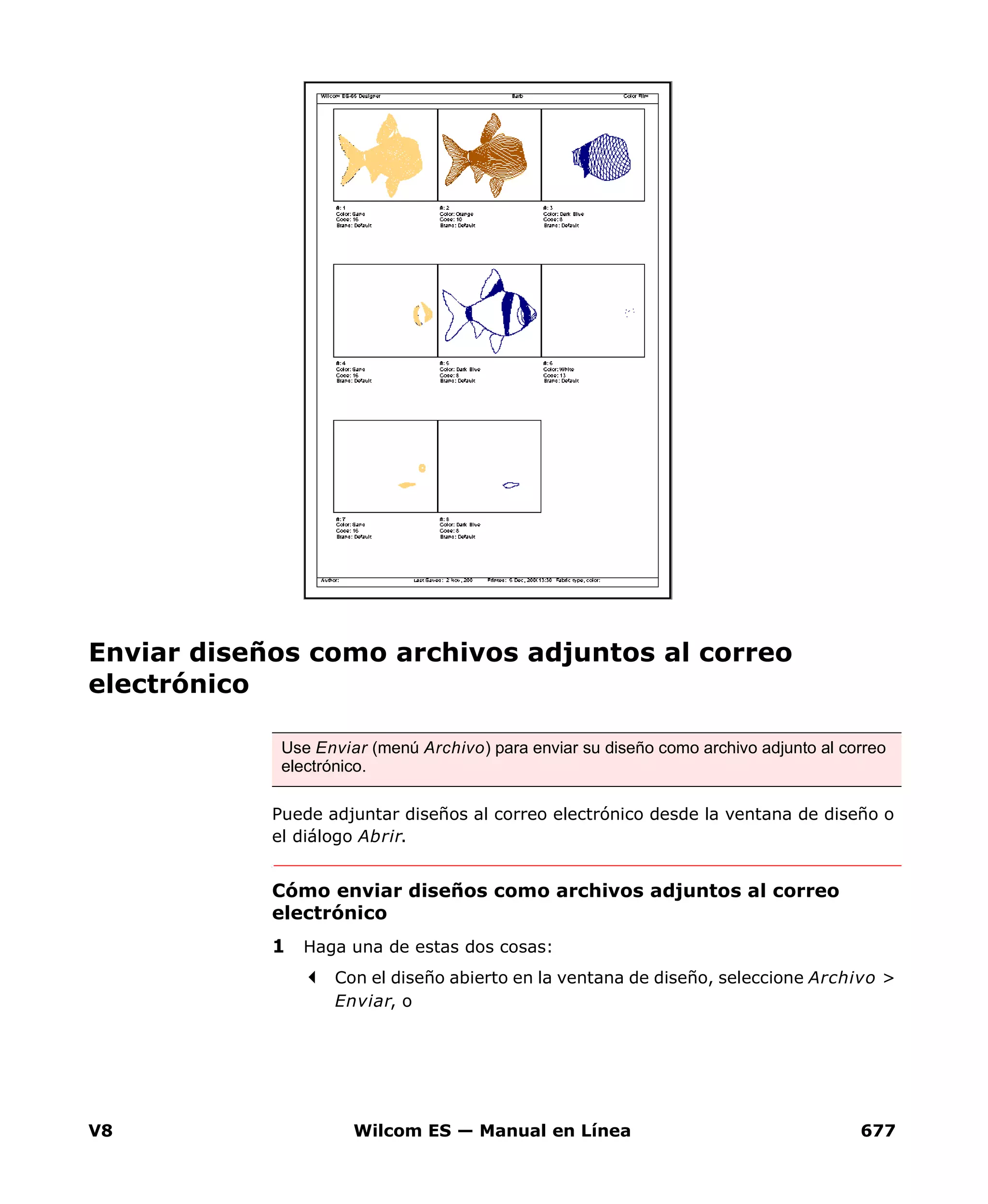 V8 Wilcom ES — Manual en Línea 677
Enviar diseños como archivos adjuntos al correo
electrónico
Puede adjuntar diseños al correo electrónico desde la ventana de diseño o
el diálogo Abrir.
Cómo enviar diseños como archivos adjuntos al correo
electrónico
1 Haga una de estas dos cosas:
Con el diseño abierto en la ventana de diseño, seleccione Archivo >
Enviar, o
Use Enviar (menú Archivo) para enviar su diseño como archivo adjunto al correo
electrónico.
 