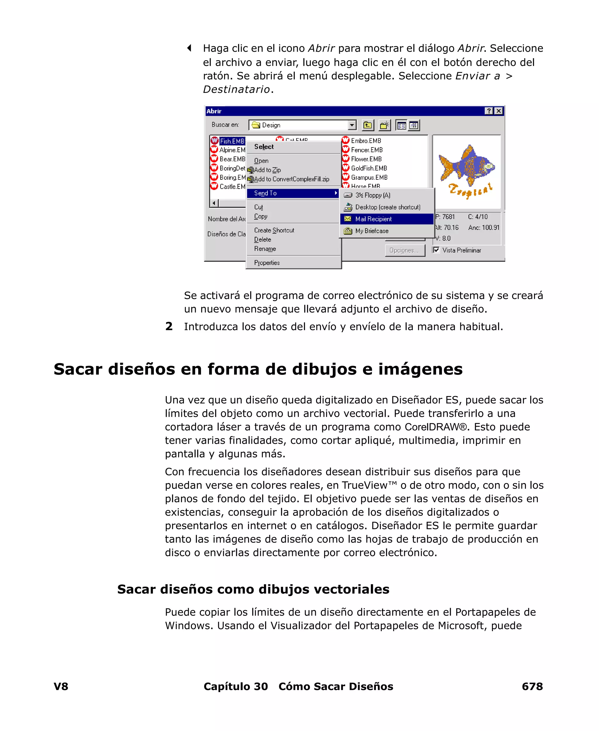 V8 Capítulo 30 Cómo Sacar Diseños 678
Haga clic en el icono Abrir para mostrar el diálogo Abrir. Seleccione
el archivo a enviar, luego haga clic en él con el botón derecho del
ratón. Se abrirá el menú desplegable. Seleccione Enviar a >
Destinatario.
Se activará el programa de correo electrónico de su sistema y se creará
un nuevo mensaje que llevará adjunto el archivo de diseño.
2 Introduzca los datos del envío y envíelo de la manera habitual.
Sacar diseños en forma de dibujos e imágenes
Una vez que un diseño queda digitalizado en Diseñador ES, puede sacar los
límites del objeto como un archivo vectorial. Puede transferirlo a una
cortadora láser a través de un programa como CorelDRAW®. Esto puede
tener varias finalidades, como cortar apliqué, multimedia, imprimir en
pantalla y algunas más.
Con frecuencia los diseñadores desean distribuir sus diseños para que
puedan verse en colores reales, en TrueView™ o de otro modo, con o sin los
planos de fondo del tejido. El objetivo puede ser las ventas de diseños en
existencias, conseguir la aprobación de los diseños digitalizados o
presentarlos en internet o en catálogos. Diseñador ES le permite guardar
tanto las imágenes de diseño como las hojas de trabajo de producción en
disco o enviarlas directamente por correo electrónico.
Sacar diseños como dibujos vectoriales
Puede copiar los límites de un diseño directamente en el Portapapeles de
Windows. Usando el Visualizador del Portapapeles de Microsoft, puede
 