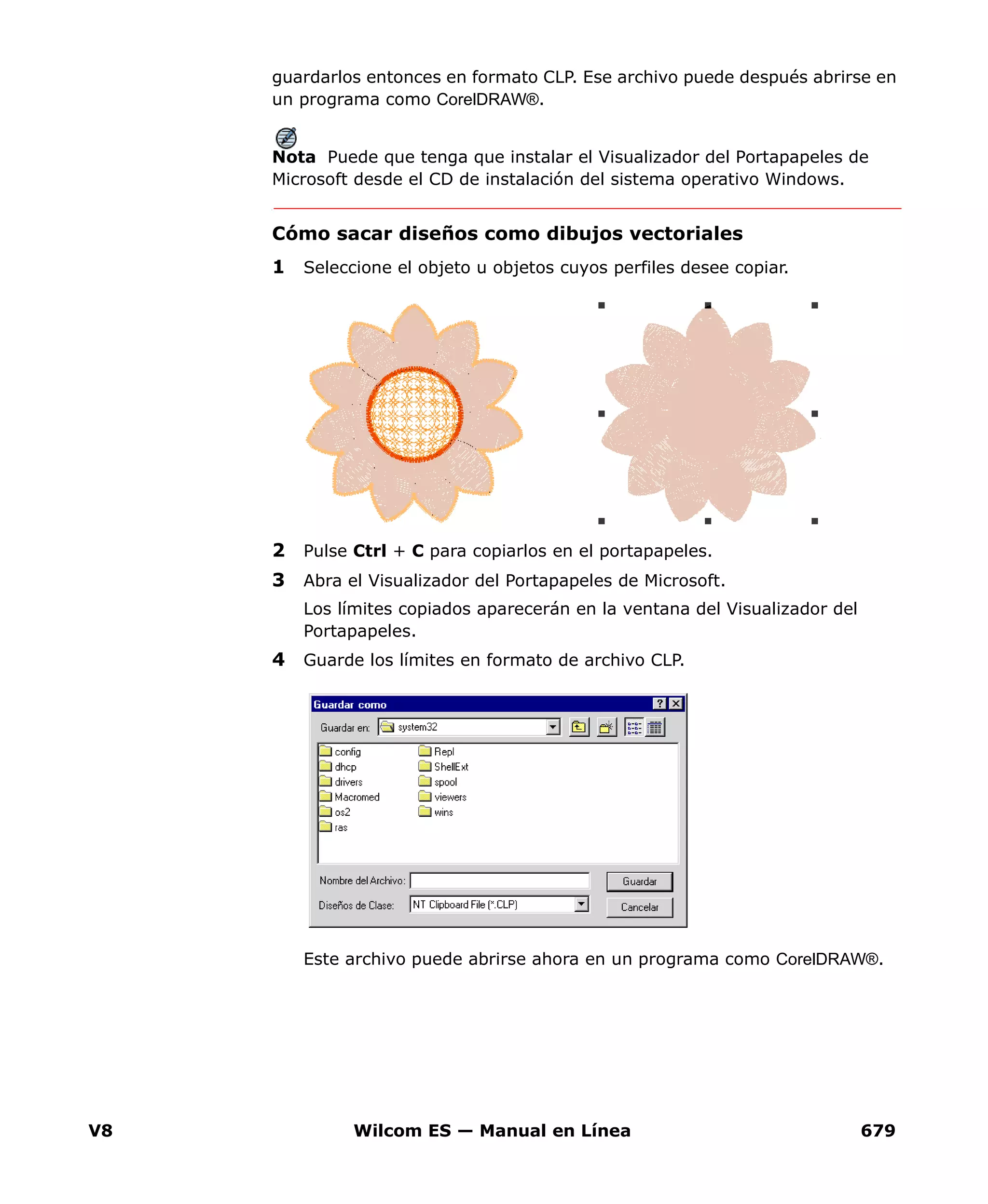 V8 Wilcom ES — Manual en Línea 679
guardarlos entonces en formato CLP. Ese archivo puede después abrirse en
un programa como CorelDRAW®.
Nota Puede que tenga que instalar el Visualizador del Portapapeles de
Microsoft desde el CD de instalación del sistema operativo Windows.
Cómo sacar diseños como dibujos vectoriales
1 Seleccione el objeto u objetos cuyos perfiles desee copiar.
2 Pulse Ctrl + C para copiarlos en el portapapeles.
3 Abra el Visualizador del Portapapeles de Microsoft.
Los límites copiados aparecerán en la ventana del Visualizador del
Portapapeles.
4 Guarde los límites en formato de archivo CLP.
Este archivo puede abrirse ahora en un programa como CorelDRAW®.
 