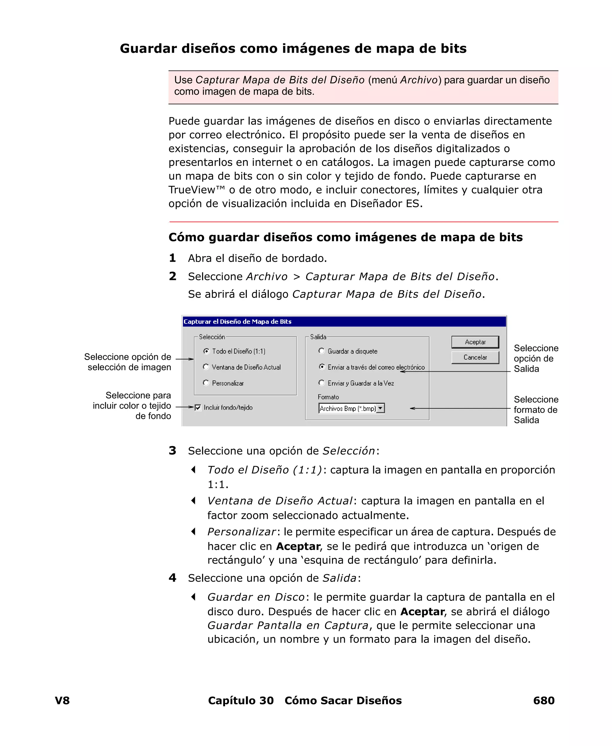 V8 Capítulo 30 Cómo Sacar Diseños 680
Guardar diseños como imágenes de mapa de bits
Puede guardar las imágenes de diseños en disco o enviarlas directamente
por correo electrónico. El propósito puede ser la venta de diseños en
existencias, conseguir la aprobación de los diseños digitalizados o
presentarlos en internet o en catálogos. La imagen puede capturarse como
un mapa de bits con o sin color y tejido de fondo. Puede capturarse en
TrueView™ o de otro modo, e incluir conectores, límites y cualquier otra
opción de visualización incluida en Diseñador ES.
Cómo guardar diseños como imágenes de mapa de bits
1 Abra el diseño de bordado.
2 Seleccione Archivo > Capturar Mapa de Bits del Diseño.
Se abrirá el diálogo Capturar Mapa de Bits del Diseño.
3 Seleccione una opción de Selección:
Todo el Diseño (1:1): captura la imagen en pantalla en proporción
1:1.
Ventana de Diseño Actual: captura la imagen en pantalla en el
factor zoom seleccionado actualmente.
Personalizar: le permite especificar un área de captura. Después de
hacer clic en Aceptar, se le pedirá que introduzca un ‘origen de
rectángulo’ y una ‘esquina de rectángulo’ para definirla.
4 Seleccione una opción de Salida:
Guardar en Disco: le permite guardar la captura de pantalla en el
disco duro. Después de hacer clic en Aceptar, se abrirá el diálogo
Guardar Pantalla en Captura, que le permite seleccionar una
ubicación, un nombre y un formato para la imagen del diseño.
Use Capturar Mapa de Bits del Diseño (menú Archivo) para guardar un diseño
como imagen de mapa de bits.
Seleccione
opción de
Salida
Seleccione
formato de
Salida
Seleccione opción de
selección de imagen
Seleccione para
incluir color o tejido
de fondo
 
