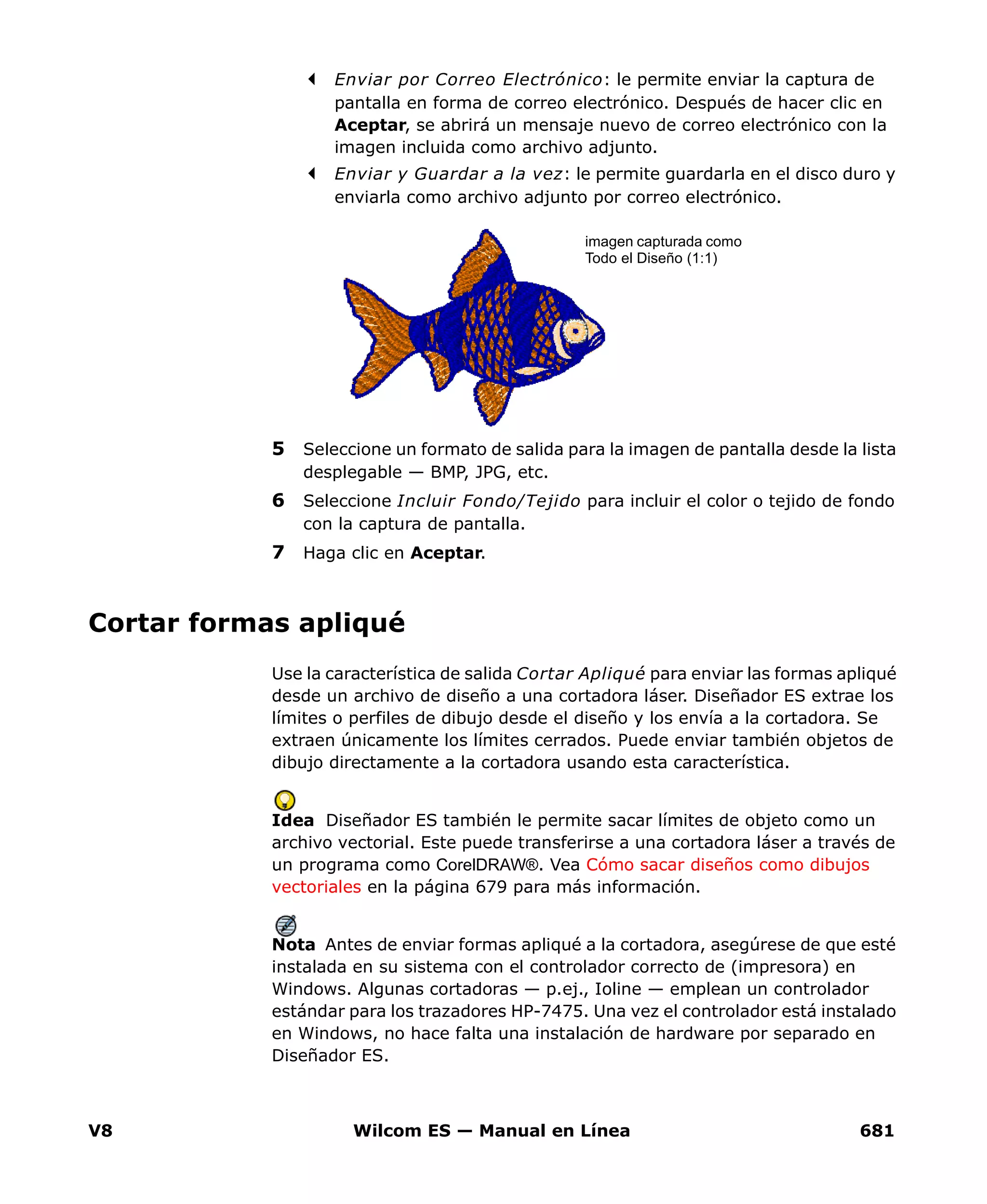 V8 Wilcom ES — Manual en Línea 681
Enviar por Correo Electrónico: le permite enviar la captura de
pantalla en forma de correo electrónico. Después de hacer clic en
Aceptar, se abrirá un mensaje nuevo de correo electrónico con la
imagen incluida como archivo adjunto.
Enviar y Guardar a la vez: le permite guardarla en el disco duro y
enviarla como archivo adjunto por correo electrónico.
5 Seleccione un formato de salida para la imagen de pantalla desde la lista
desplegable — BMP, JPG, etc.
6 Seleccione Incluir Fondo/Tejido para incluir el color o tejido de fondo
con la captura de pantalla.
7 Haga clic en Aceptar.
Cortar formas apliqué
Use la característica de salida Cortar Apliqué para enviar las formas apliqué
desde un archivo de diseño a una cortadora láser. Diseñador ES extrae los
límites o perfiles de dibujo desde el diseño y los envía a la cortadora. Se
extraen únicamente los límites cerrados. Puede enviar también objetos de
dibujo directamente a la cortadora usando esta característica.
Idea Diseñador ES también le permite sacar límites de objeto como un
archivo vectorial. Este puede transferirse a una cortadora láser a través de
un programa como CorelDRAW®. Vea Cómo sacar diseños como dibujos
vectoriales en la página 679 para más información.
Nota Antes de enviar formas apliqué a la cortadora, asegúrese de que esté
instalada en su sistema con el controlador correcto de (impresora) en
Windows. Algunas cortadoras — p.ej., Ioline — emplean un controlador
estándar para los trazadores HP-7475. Una vez el controlador está instalado
en Windows, no hace falta una instalación de hardware por separado en
Diseñador ES.
imagen capturada como
Todo el Diseño (1:1)
 