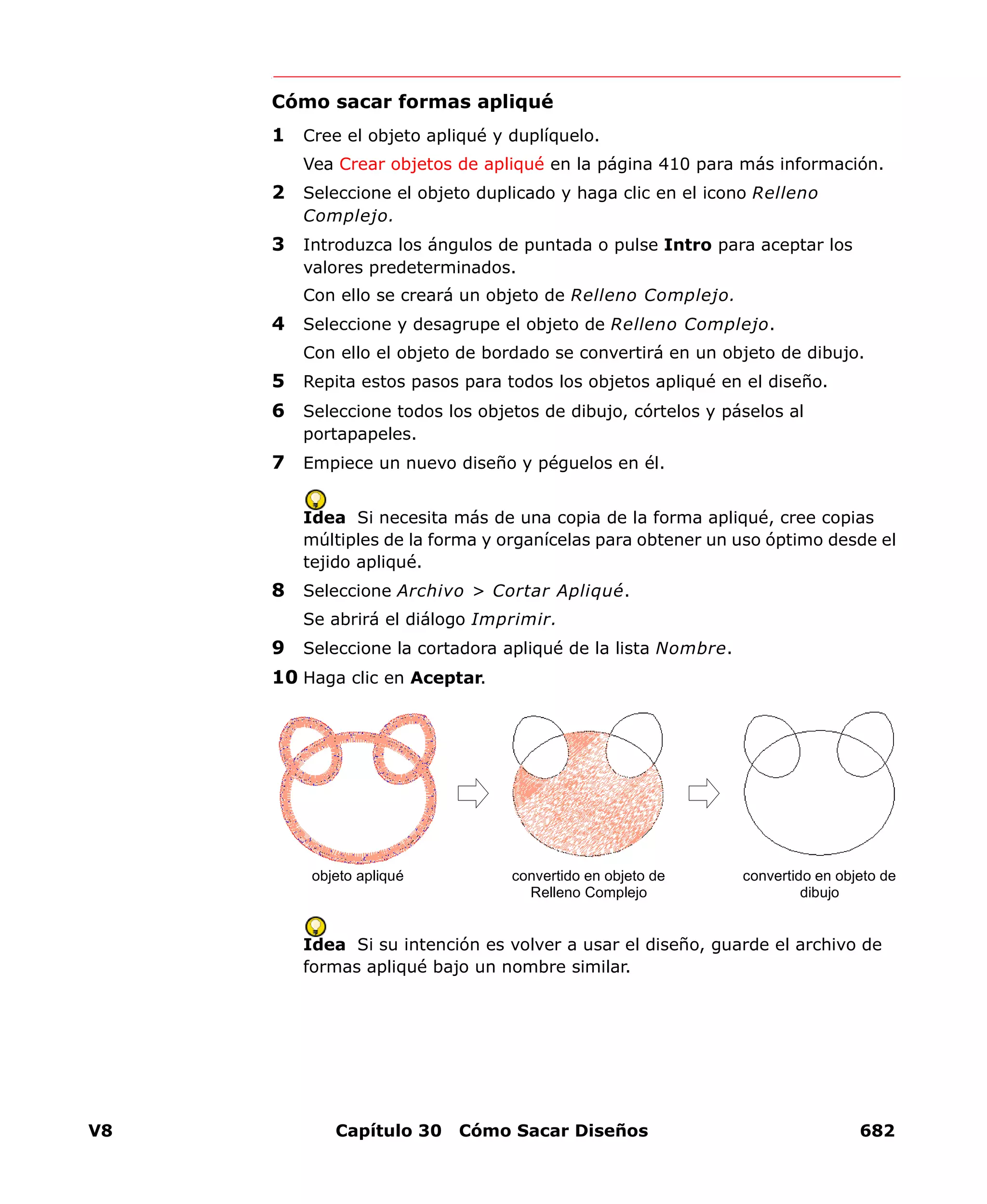 V8 Capítulo 30 Cómo Sacar Diseños 682
Cómo sacar formas apliqué
1 Cree el objeto apliqué y duplíquelo.
Vea Crear objetos de apliqué en la página 410 para más información.
2 Seleccione el objeto duplicado y haga clic en el icono Relleno
Complejo.
3 Introduzca los ángulos de puntada o pulse Intro para aceptar los
valores predeterminados.
Con ello se creará un objeto de Relleno Complejo.
4 Seleccione y desagrupe el objeto de Relleno Complejo.
Con ello el objeto de bordado se convertirá en un objeto de dibujo.
5 Repita estos pasos para todos los objetos apliqué en el diseño.
6 Seleccione todos los objetos de dibujo, córtelos y páselos al
portapapeles.
7 Empiece un nuevo diseño y péguelos en él.
Idea Si necesita más de una copia de la forma apliqué, cree copias
múltiples de la forma y organícelas para obtener un uso óptimo desde el
tejido apliqué.
8 Seleccione Archivo > Cortar Apliqué.
Se abrirá el diálogo Imprimir.
9 Seleccione la cortadora apliqué de la lista Nombre.
10 Haga clic en Aceptar.
Idea Si su intención es volver a usar el diseño, guarde el archivo de
formas apliqué bajo un nombre similar.
objeto apliqué convertido en objeto de
Relleno Complejo
convertido en objeto de
dibujo
 