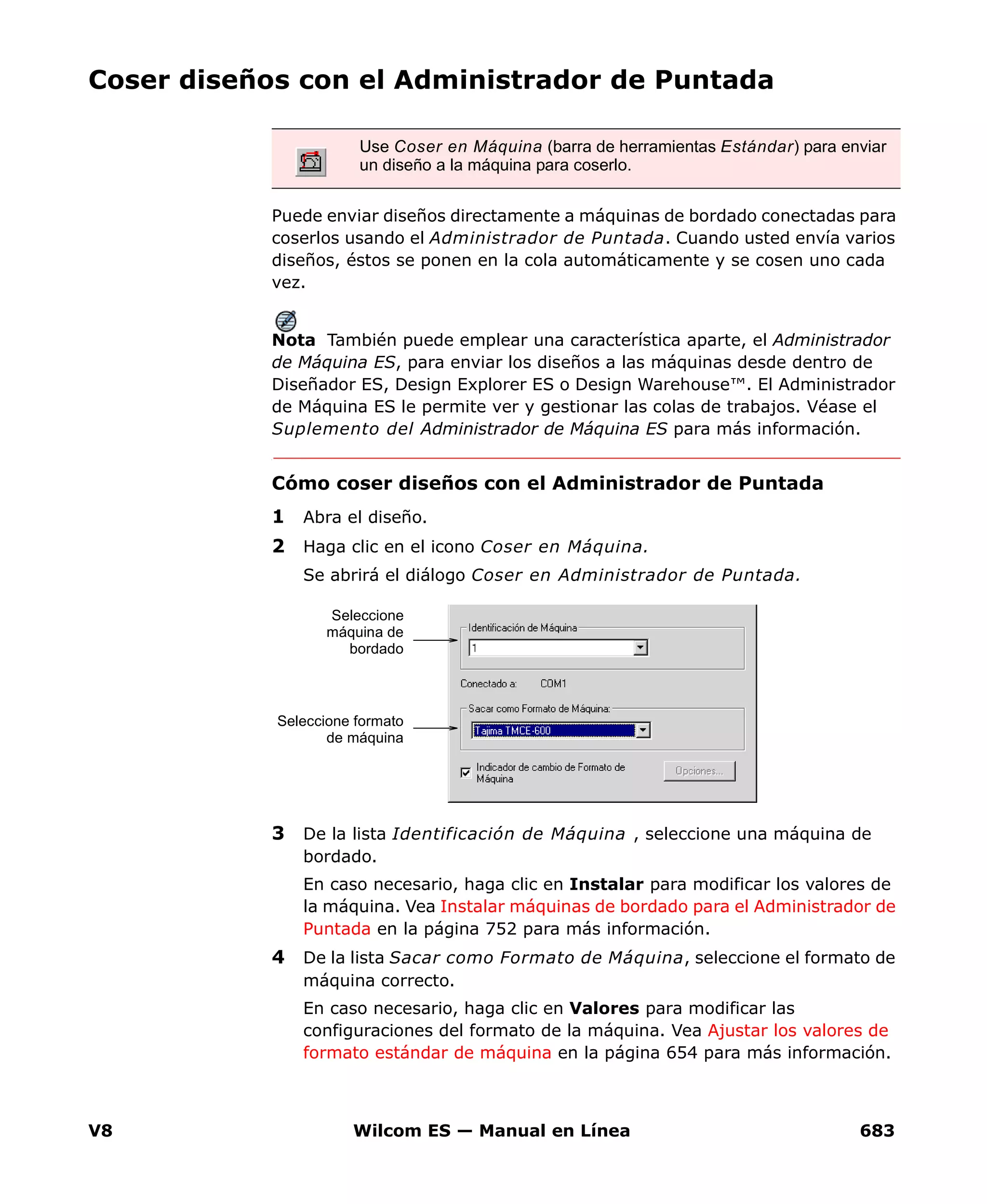 V8 Wilcom ES — Manual en Línea 683
Coser diseños con el Administrador de Puntada
Puede enviar diseños directamente a máquinas de bordado conectadas para
coserlos usando el Administrador de Puntada. Cuando usted envía varios
diseños, éstos se ponen en la cola automáticamente y se cosen uno cada
vez.
Nota También puede emplear una característica aparte, el Administrador
de Máquina ES, para enviar los diseños a las máquinas desde dentro de
Diseñador ES, Design Explorer ES o Design Warehouse™. El Administrador
de Máquina ES le permite ver y gestionar las colas de trabajos. Véase el
Suplemento del Administrador de Máquina ES para más información.
Cómo coser diseños con el Administrador de Puntada
1 Abra el diseño.
2 Haga clic en el icono Coser en Máquina.
Se abrirá el diálogo Coser en Administrador de Puntada.
3 De la lista Identificación de Máquina , seleccione una máquina de
bordado.
En caso necesario, haga clic en Instalar para modificar los valores de
la máquina. Vea Instalar máquinas de bordado para el Administrador de
Puntada en la página 752 para más información.
4 De la lista Sacar como Formato de Máquina, seleccione el formato de
máquina correcto.
En caso necesario, haga clic en Valores para modificar las
configuraciones del formato de la máquina. Vea Ajustar los valores de
formato estándar de máquina en la página 654 para más información.
Use Coser en Máquina (barra de herramientas Estándar) para enviar
un diseño a la máquina para coserlo.
Seleccione
máquina de
bordado
Seleccione formato
de máquina
 