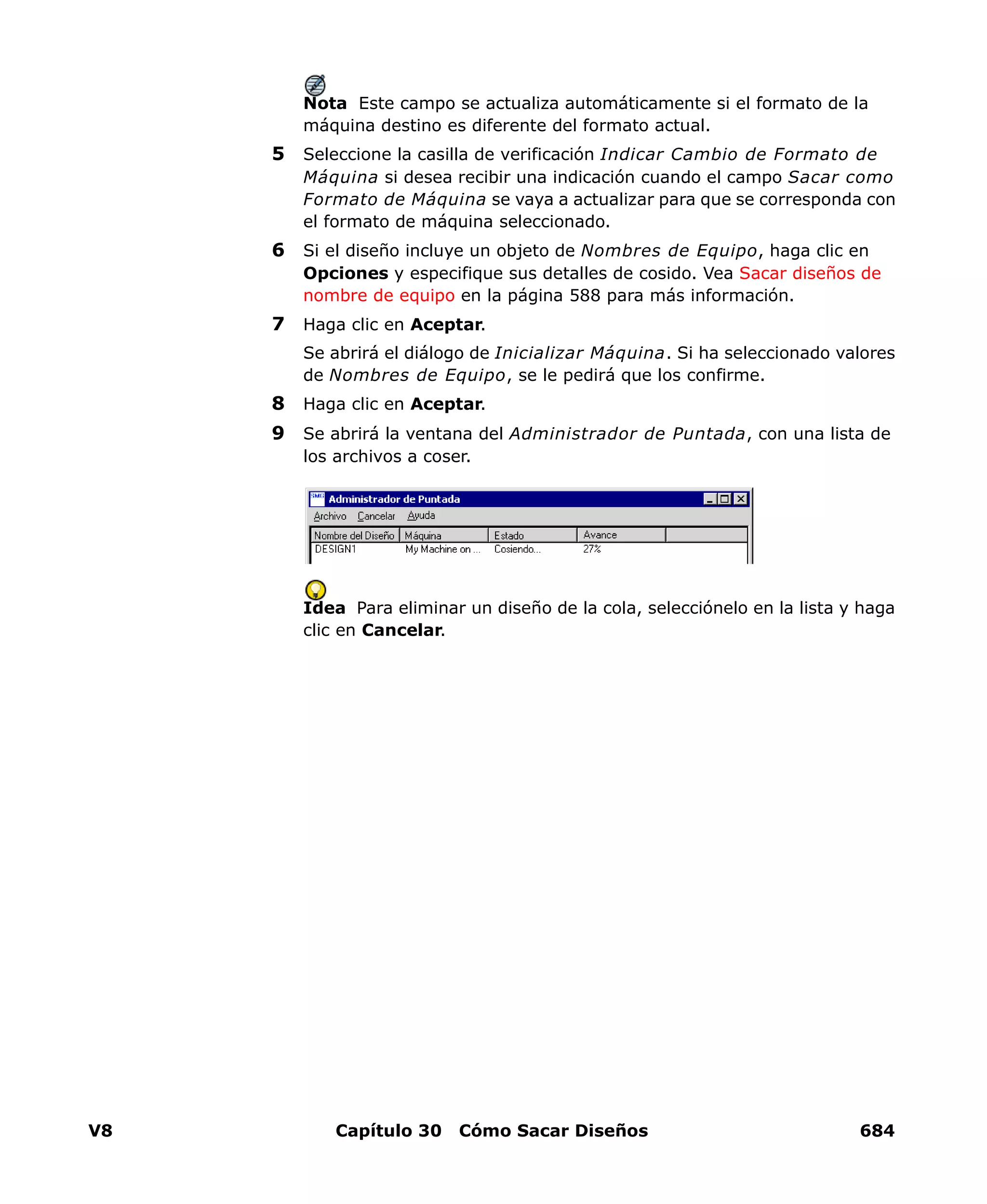 V8 Capítulo 30 Cómo Sacar Diseños 684
Nota Este campo se actualiza automáticamente si el formato de la
máquina destino es diferente del formato actual.
5 Seleccione la casilla de verificación Indicar Cambio de Formato de
Máquina si desea recibir una indicación cuando el campo Sacar como
Formato de Máquina se vaya a actualizar para que se corresponda con
el formato de máquina seleccionado.
6 Si el diseño incluye un objeto de Nombres de Equipo, haga clic en
Opciones y especifique sus detalles de cosido. Vea Sacar diseños de
nombre de equipo en la página 588 para más información.
7 Haga clic en Aceptar.
Se abrirá el diálogo de Inicializar Máquina. Si ha seleccionado valores
de Nombres de Equipo, se le pedirá que los confirme.
8 Haga clic en Aceptar.
9 Se abrirá la ventana del Administrador de Puntada, con una lista de
los archivos a coser.
Idea Para eliminar un diseño de la cola, selecciónelo en la lista y haga
clic en Cancelar.
 