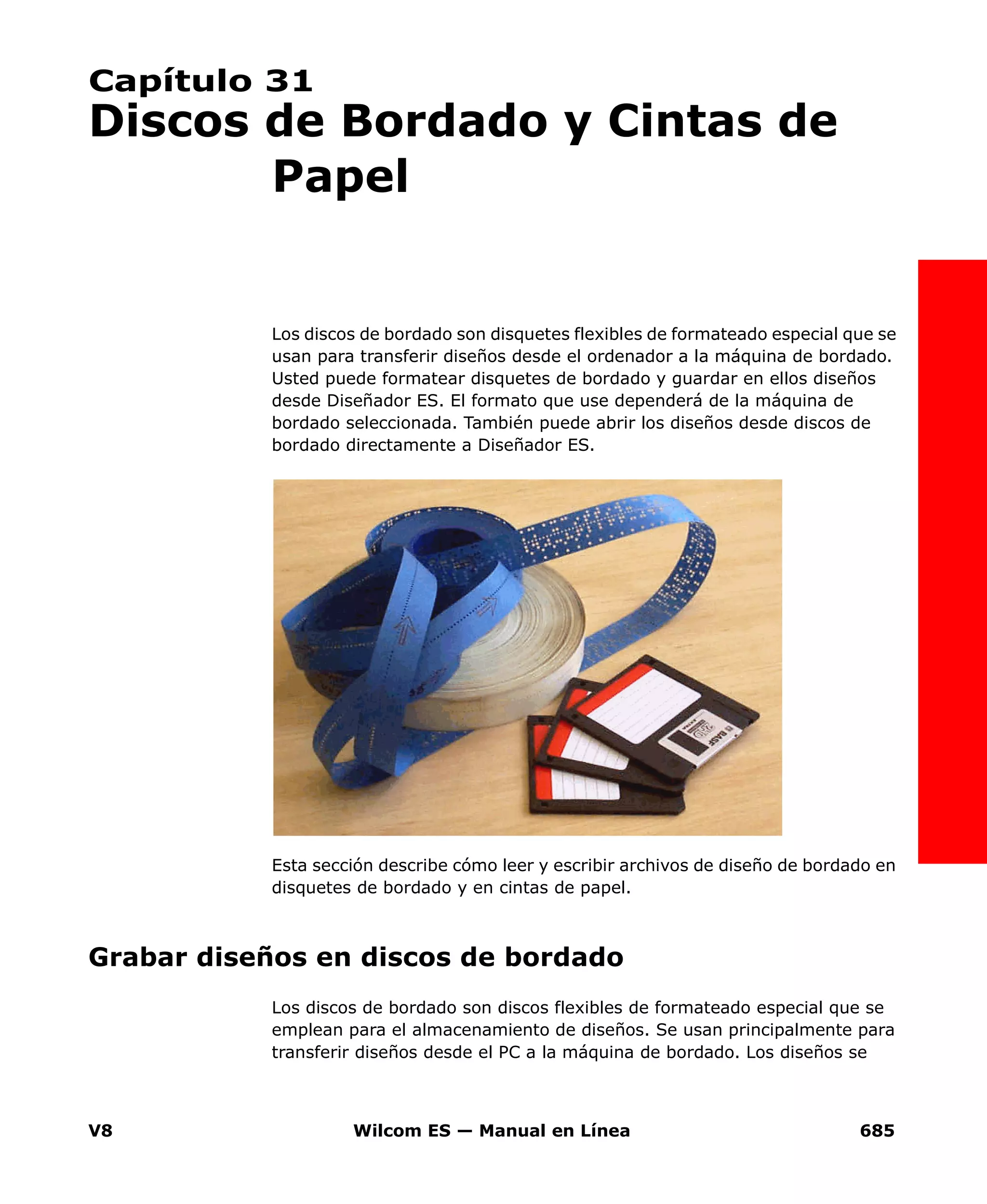 V8 Wilcom ES — Manual en Línea 685
Capítulo 31
Discos de Bordado y Cintas de
Papel
Los discos de bordado son disquetes flexibles de formateado especial que se
usan para transferir diseños desde el ordenador a la máquina de bordado.
Usted puede formatear disquetes de bordado y guardar en ellos diseños
desde Diseñador ES. El formato que use dependerá de la máquina de
bordado seleccionada. También puede abrir los diseños desde discos de
bordado directamente a Diseñador ES.
Esta sección describe cómo leer y escribir archivos de diseño de bordado en
disquetes de bordado y en cintas de papel.
Grabar diseños en discos de bordado
Los discos de bordado son discos flexibles de formateado especial que se
emplean para el almacenamiento de diseños. Se usan principalmente para
transferir diseños desde el PC a la máquina de bordado. Los diseños se
 
