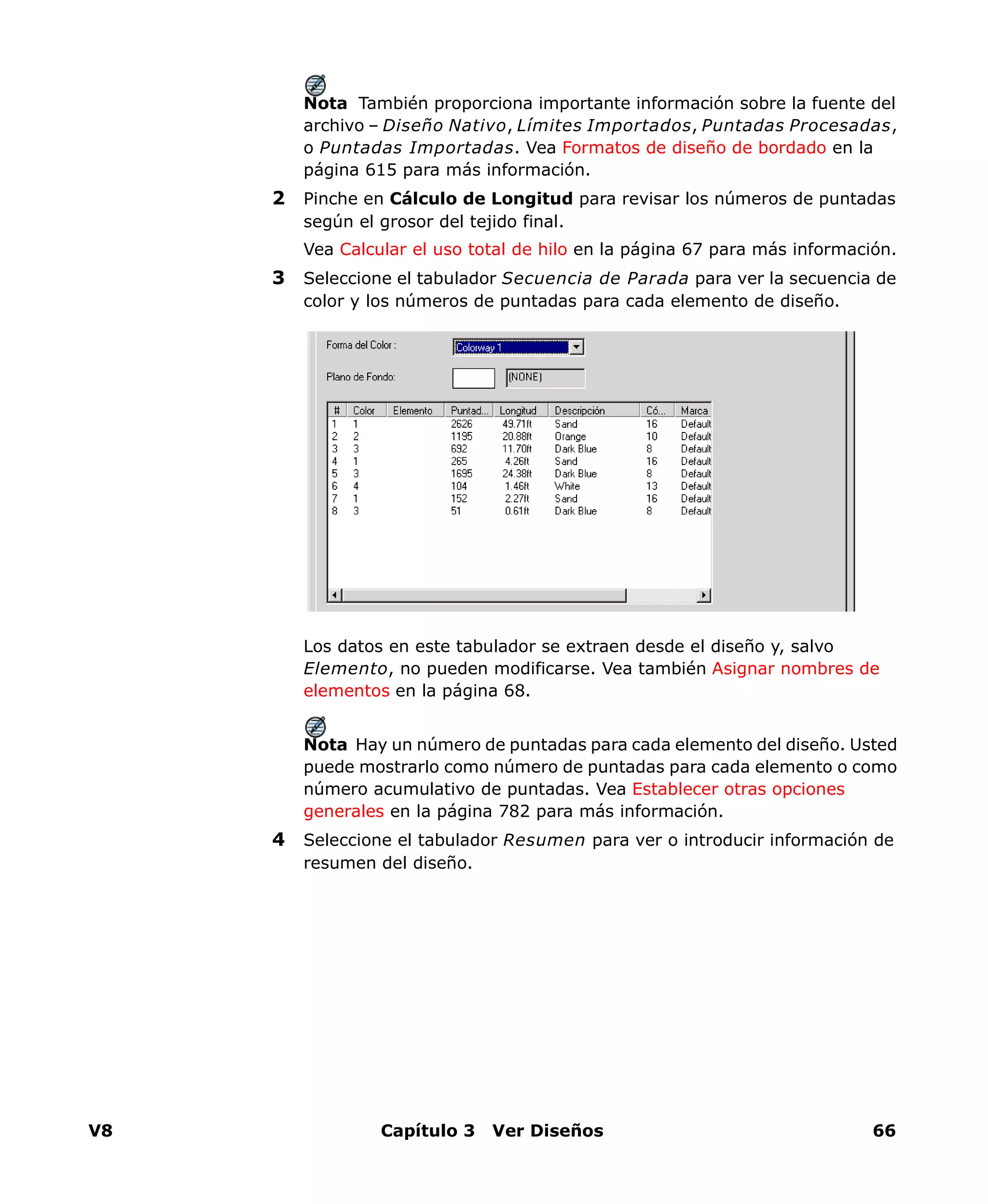 V8 Capítulo 3 Ver Diseños 66
Nota También proporciona importante información sobre la fuente del
archivo – Diseño Nativo, Límites Importados, Puntadas Procesadas,
o Puntadas Importadas. Vea Formatos de diseño de bordado en la
página 615 para más información.
2 Pinche en Cálculo de Longitud para revisar los números de puntadas
según el grosor del tejido final.
Vea Calcular el uso total de hilo en la página 67 para más información.
3 Seleccione el tabulador Secuencia de Parada para ver la secuencia de
color y los números de puntadas para cada elemento de diseño.
Los datos en este tabulador se extraen desde el diseño y, salvo
Elemento, no pueden modificarse. Vea también Asignar nombres de
elementos en la página 68.
Nota Hay un número de puntadas para cada elemento del diseño. Usted
puede mostrarlo como número de puntadas para cada elemento o como
número acumulativo de puntadas. Vea Establecer otras opciones
generales en la página 782 para más información.
4 Seleccione el tabulador Resumen para ver o introducir información de
resumen del diseño.
 