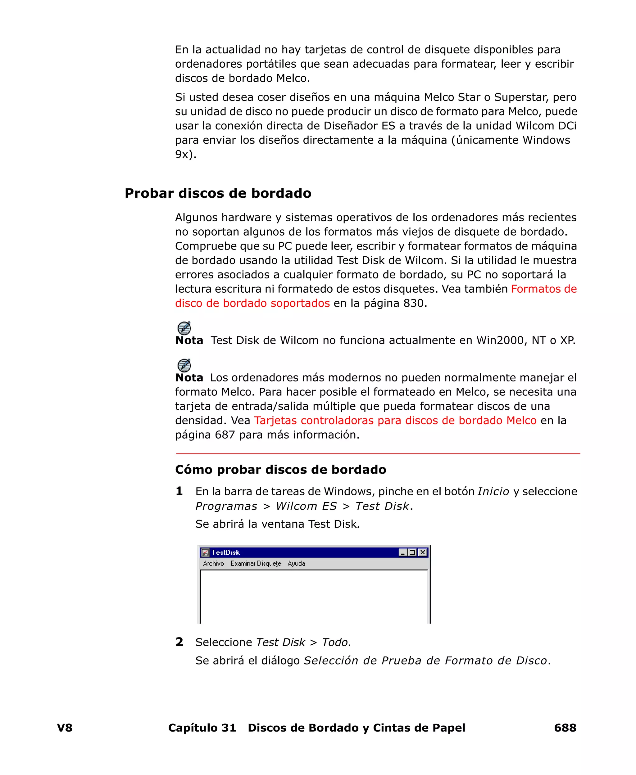 V8 Capítulo 31 Discos de Bordado y Cintas de Papel 688
En la actualidad no hay tarjetas de control de disquete disponibles para
ordenadores portátiles que sean adecuadas para formatear, leer y escribir
discos de bordado Melco.
Si usted desea coser diseños en una máquina Melco Star o Superstar, pero
su unidad de disco no puede producir un disco de formato para Melco, puede
usar la conexión directa de Diseñador ES a través de la unidad Wilcom DCi
para enviar los diseños directamente a la máquina (únicamente Windows
9x).
Probar discos de bordado
Algunos hardware y sistemas operativos de los ordenadores más recientes
no soportan algunos de los formatos más viejos de disquete de bordado.
Compruebe que su PC puede leer, escribir y formatear formatos de máquina
de bordado usando la utilidad Test Disk de Wilcom. Si la utilidad le muestra
errores asociados a cualquier formato de bordado, su PC no soportará la
lectura escritura ni formatedo de estos disquetes. Vea también Formatos de
disco de bordado soportados en la página 830.
Nota Test Disk de Wilcom no funciona actualmente en Win2000, NT o XP.
Nota Los ordenadores más modernos no pueden normalmente manejar el
formato Melco. Para hacer posible el formateado en Melco, se necesita una
tarjeta de entrada/salida múltiple que pueda formatear discos de una
densidad. Vea Tarjetas controladoras para discos de bordado Melco en la
página 687 para más información.
Cómo probar discos de bordado
1 En la barra de tareas de Windows, pinche en el botón Inicio y seleccione
Programas > Wilcom ES > Test Disk.
Se abrirá la ventana Test Disk.
2 Seleccione Test Disk > Todo.
Se abrirá el diálogo Selección de Prueba de Formato de Disco.
 