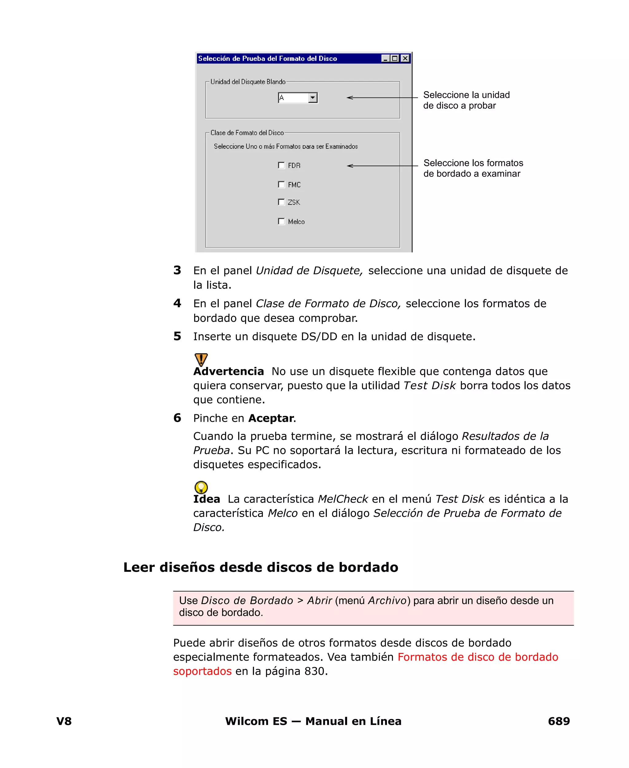 V8 Wilcom ES — Manual en Línea 689
3 En el panel Unidad de Disquete, seleccione una unidad de disquete de
la lista.
4 En el panel Clase de Formato de Disco, seleccione los formatos de
bordado que desea comprobar.
5 Inserte un disquete DS/DD en la unidad de disquete.
Advertencia No use un disquete flexible que contenga datos que
quiera conservar, puesto que la utilidad Test Disk borra todos los datos
que contiene.
6 Pinche en Aceptar.
Cuando la prueba termine, se mostrará el diálogo Resultados de la
Prueba. Su PC no soportará la lectura, escritura ni formateado de los
disquetes especificados.
Idea La característica MelCheck en el menú Test Disk es idéntica a la
característica Melco en el diálogo Selección de Prueba de Formato de
Disco.
Leer diseños desde discos de bordado
Puede abrir diseños de otros formatos desde discos de bordado
especialmente formateados. Vea también Formatos de disco de bordado
soportados en la página 830.
Seleccione la unidad
de disco a probar
Seleccione los formatos
de bordado a examinar
Use Disco de Bordado > Abrir (menú Archivo) para abrir un diseño desde un
disco de bordado.
 
