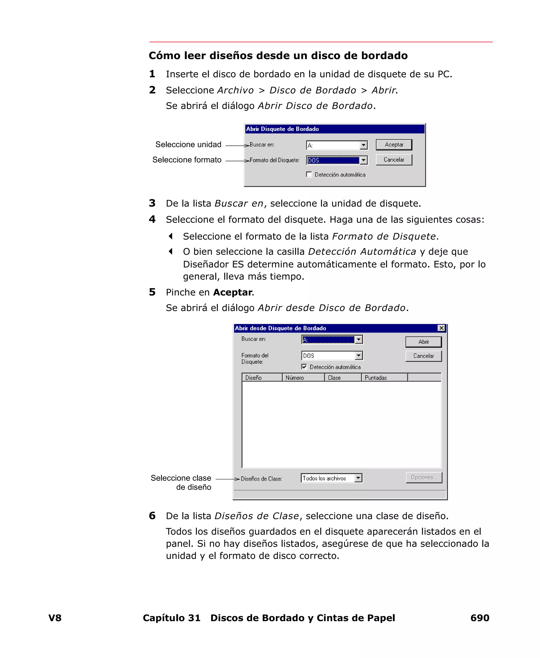 V8 Capítulo 31 Discos de Bordado y Cintas de Papel 690
Cómo leer diseños desde un disco de bordado
1 Inserte el disco de bordado en la unidad de disquete de su PC.
2 Seleccione Archivo > Disco de Bordado > Abrir.
Se abrirá el diálogo Abrir Disco de Bordado.
3 De la lista Buscar en, seleccione la unidad de disquete.
4 Seleccione el formato del disquete. Haga una de las siguientes cosas:
Seleccione el formato de la lista Formato de Disquete.
O bien seleccione la casilla Detección Automática y deje que
Diseñador ES determine automáticamente el formato. Esto, por lo
general, lleva más tiempo.
5 Pinche en Aceptar.
Se abrirá el diálogo Abrir desde Disco de Bordado.
6 De la lista Diseños de Clase, seleccione una clase de diseño.
Todos los diseños guardados en el disquete aparecerán listados en el
panel. Si no hay diseños listados, asegúrese de que ha seleccionado la
unidad y el formato de disco correcto.
Seleccione unidad
Seleccione formato
Seleccione clase
de diseño
 