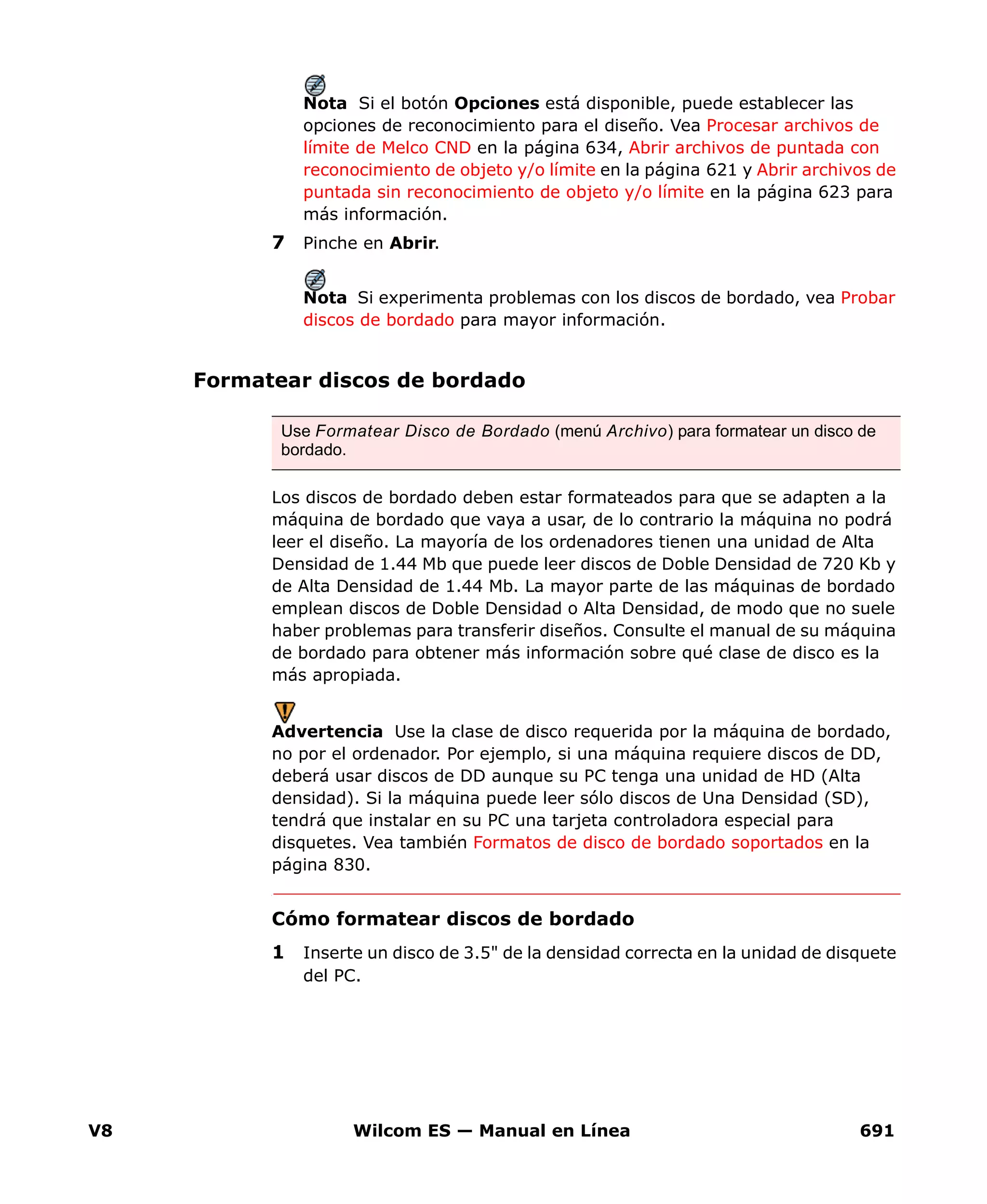 V8 Wilcom ES — Manual en Línea 691
Nota Si el botón Opciones está disponible, puede establecer las
opciones de reconocimiento para el diseño. Vea Procesar archivos de
límite de Melco CND en la página 634, Abrir archivos de puntada con
reconocimiento de objeto y/o límite en la página 621 y Abrir archivos de
puntada sin reconocimiento de objeto y/o límite en la página 623 para
más información.
7 Pinche en Abrir.
Nota Si experimenta problemas con los discos de bordado, vea Probar
discos de bordado para mayor información.
Formatear discos de bordado
Los discos de bordado deben estar formateados para que se adapten a la
máquina de bordado que vaya a usar, de lo contrario la máquina no podrá
leer el diseño. La mayoría de los ordenadores tienen una unidad de Alta
Densidad de 1.44 Mb que puede leer discos de Doble Densidad de 720 Kb y
de Alta Densidad de 1.44 Mb. La mayor parte de las máquinas de bordado
emplean discos de Doble Densidad o Alta Densidad, de modo que no suele
haber problemas para transferir diseños. Consulte el manual de su máquina
de bordado para obtener más información sobre qué clase de disco es la
más apropiada.
Advertencia Use la clase de disco requerida por la máquina de bordado,
no por el ordenador. Por ejemplo, si una máquina requiere discos de DD,
deberá usar discos de DD aunque su PC tenga una unidad de HD (Alta
densidad). Si la máquina puede leer sólo discos de Una Densidad (SD),
tendrá que instalar en su PC una tarjeta controladora especial para
disquetes. Vea también Formatos de disco de bordado soportados en la
página 830.
Cómo formatear discos de bordado
1 Inserte un disco de 3.5" de la densidad correcta en la unidad de disquete
del PC.
Use Formatear Disco de Bordado (menú Archivo) para formatear un disco de
bordado.
 
