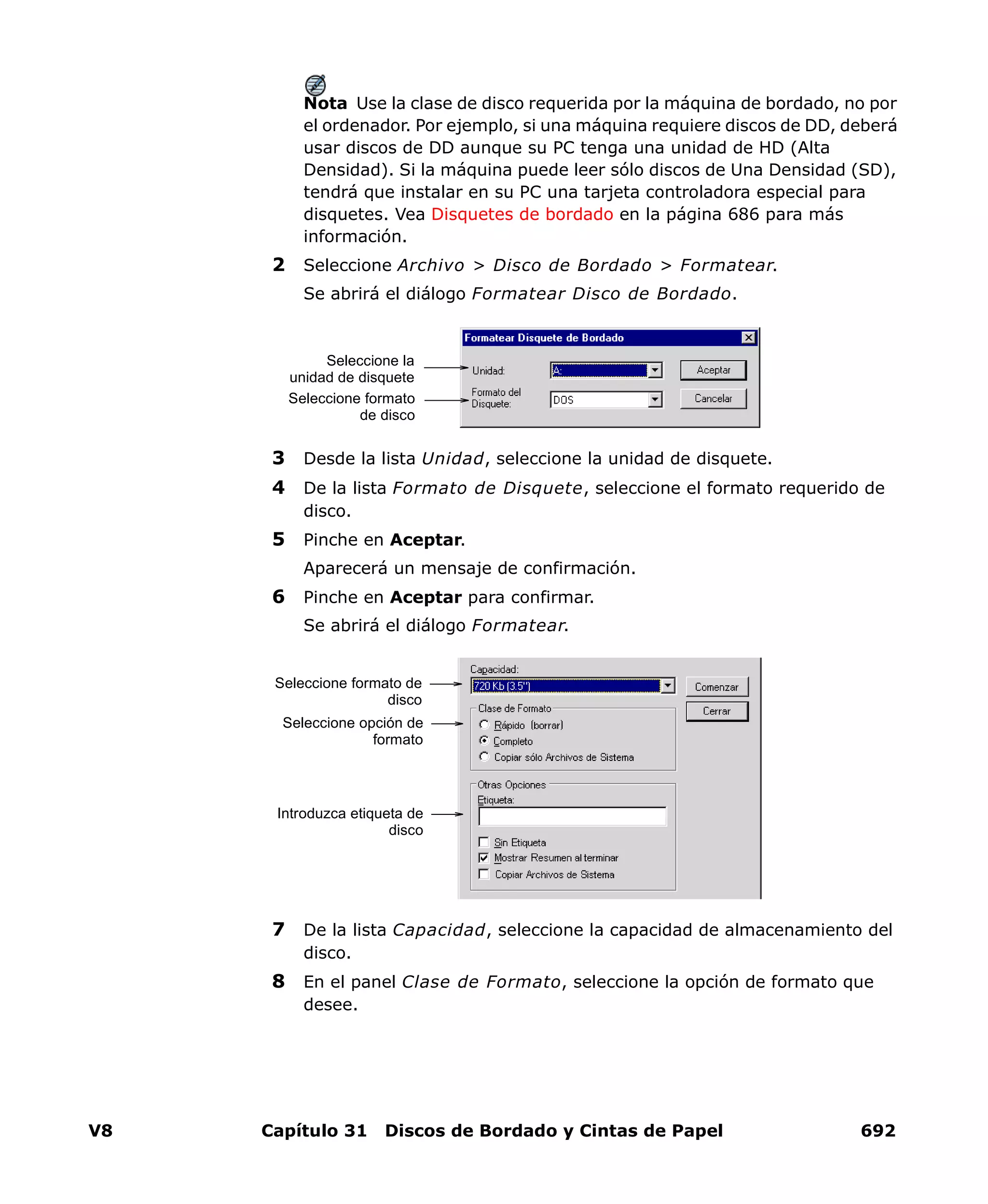V8 Capítulo 31 Discos de Bordado y Cintas de Papel 692
Nota Use la clase de disco requerida por la máquina de bordado, no por
el ordenador. Por ejemplo, si una máquina requiere discos de DD, deberá
usar discos de DD aunque su PC tenga una unidad de HD (Alta
Densidad). Si la máquina puede leer sólo discos de Una Densidad (SD),
tendrá que instalar en su PC una tarjeta controladora especial para
disquetes. Vea Disquetes de bordado en la página 686 para más
información.
2 Seleccione Archivo > Disco de Bordado > Formatear.
Se abrirá el diálogo Formatear Disco de Bordado.
3 Desde la lista Unidad, seleccione la unidad de disquete.
4 De la lista Formato de Disquete, seleccione el formato requerido de
disco.
5 Pinche en Aceptar.
Aparecerá un mensaje de confirmación.
6 Pinche en Aceptar para confirmar.
Se abrirá el diálogo Formatear.
7 De la lista Capacidad, seleccione la capacidad de almacenamiento del
disco.
8 En el panel Clase de Formato, seleccione la opción de formato que
desee.
Seleccione la
unidad de disquete
Seleccione formato
de disco
Seleccione formato de
disco
Seleccione opción de
formato
Introduzca etiqueta de
disco
 