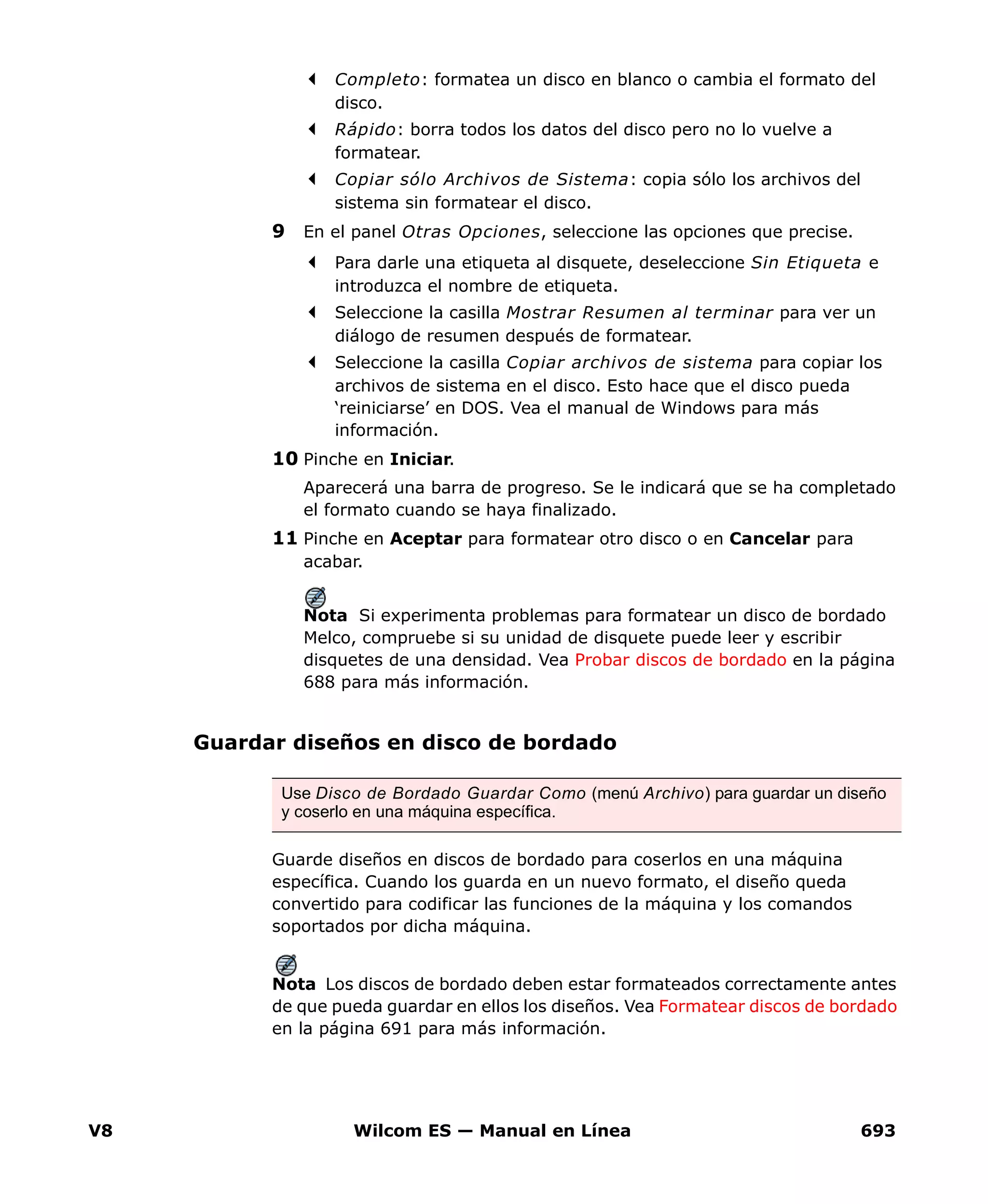 V8 Wilcom ES — Manual en Línea 693
Completo: formatea un disco en blanco o cambia el formato del
disco.
Rápido: borra todos los datos del disco pero no lo vuelve a
formatear.
Copiar sólo Archivos de Sistema: copia sólo los archivos del
sistema sin formatear el disco.
9 En el panel Otras Opciones, seleccione las opciones que precise.
Para darle una etiqueta al disquete, deseleccione Sin Etiqueta e
introduzca el nombre de etiqueta.
Seleccione la casilla Mostrar Resumen al terminar para ver un
diálogo de resumen después de formatear.
Seleccione la casilla Copiar archivos de sistema para copiar los
archivos de sistema en el disco. Esto hace que el disco pueda
‘reiniciarse’ en DOS. Vea el manual de Windows para más
información.
10 Pinche en Iniciar.
Aparecerá una barra de progreso. Se le indicará que se ha completado
el formato cuando se haya finalizado.
11 Pinche en Aceptar para formatear otro disco o en Cancelar para
acabar.
Nota Si experimenta problemas para formatear un disco de bordado
Melco, compruebe si su unidad de disquete puede leer y escribir
disquetes de una densidad. Vea Probar discos de bordado en la página
688 para más información.
Guardar diseños en disco de bordado
Guarde diseños en discos de bordado para coserlos en una máquina
específica. Cuando los guarda en un nuevo formato, el diseño queda
convertido para codificar las funciones de la máquina y los comandos
soportados por dicha máquina.
Nota Los discos de bordado deben estar formateados correctamente antes
de que pueda guardar en ellos los diseños. Vea Formatear discos de bordado
en la página 691 para más información.
Use Disco de Bordado Guardar Como (menú Archivo) para guardar un diseño
y coserlo en una máquina específica.
 