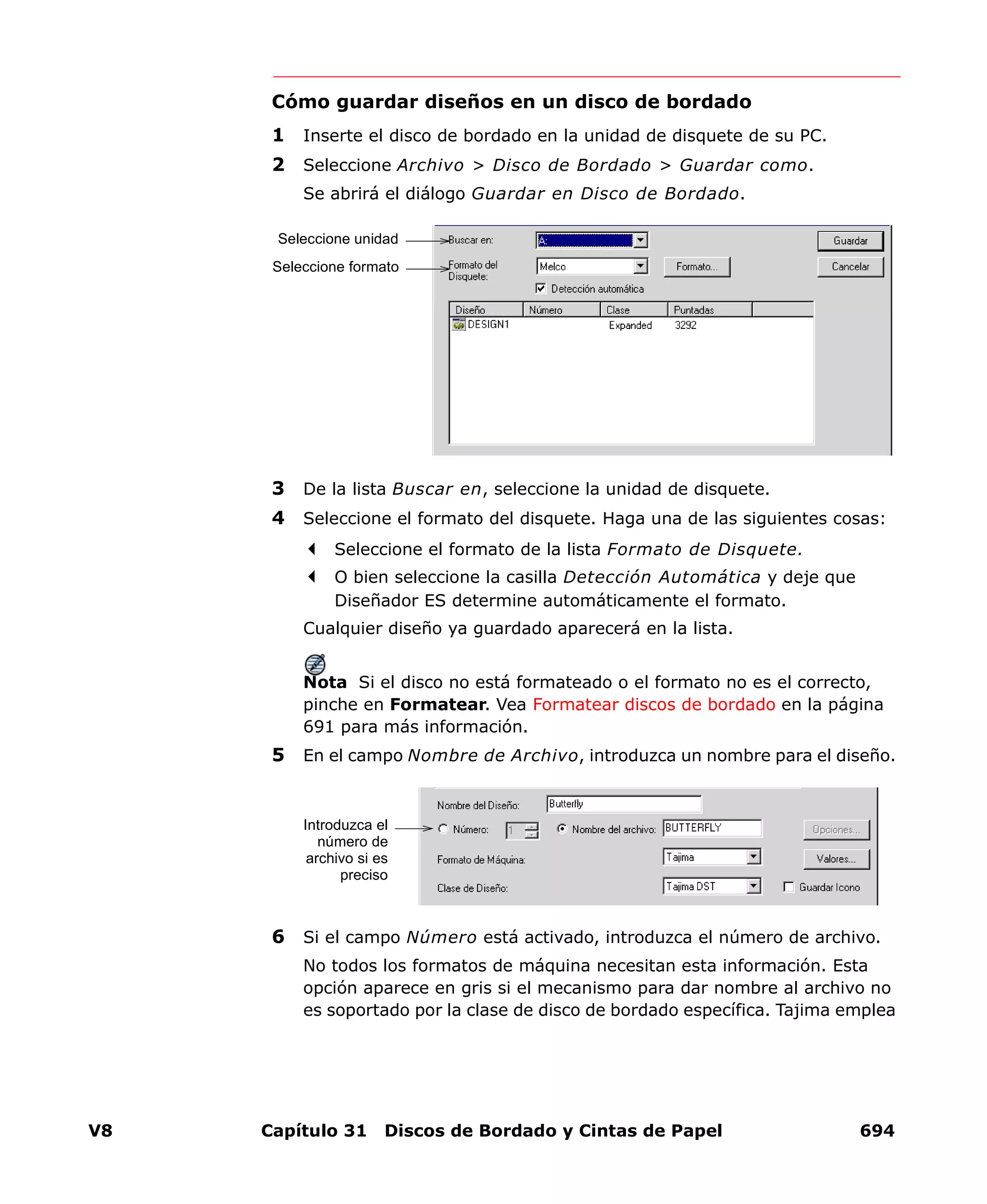 V8 Capítulo 31 Discos de Bordado y Cintas de Papel 694
Cómo guardar diseños en un disco de bordado
1 Inserte el disco de bordado en la unidad de disquete de su PC.
2 Seleccione Archivo > Disco de Bordado > Guardar como.
Se abrirá el diálogo Guardar en Disco de Bordado.
3 De la lista Buscar en, seleccione la unidad de disquete.
4 Seleccione el formato del disquete. Haga una de las siguientes cosas:
Seleccione el formato de la lista Formato de Disquete.
O bien seleccione la casilla Detección Automática y deje que
Diseñador ES determine automáticamente el formato.
Cualquier diseño ya guardado aparecerá en la lista.
Nota Si el disco no está formateado o el formato no es el correcto,
pinche en Formatear. Vea Formatear discos de bordado en la página
691 para más información.
5 En el campo Nombre de Archivo, introduzca un nombre para el diseño.
6 Si el campo Número está activado, introduzca el número de archivo.
No todos los formatos de máquina necesitan esta información. Esta
opción aparece en gris si el mecanismo para dar nombre al archivo no
es soportado por la clase de disco de bordado específica. Tajima emplea
Seleccione unidad
Seleccione formato
Introduzca el
número de
archivo si es
preciso
 