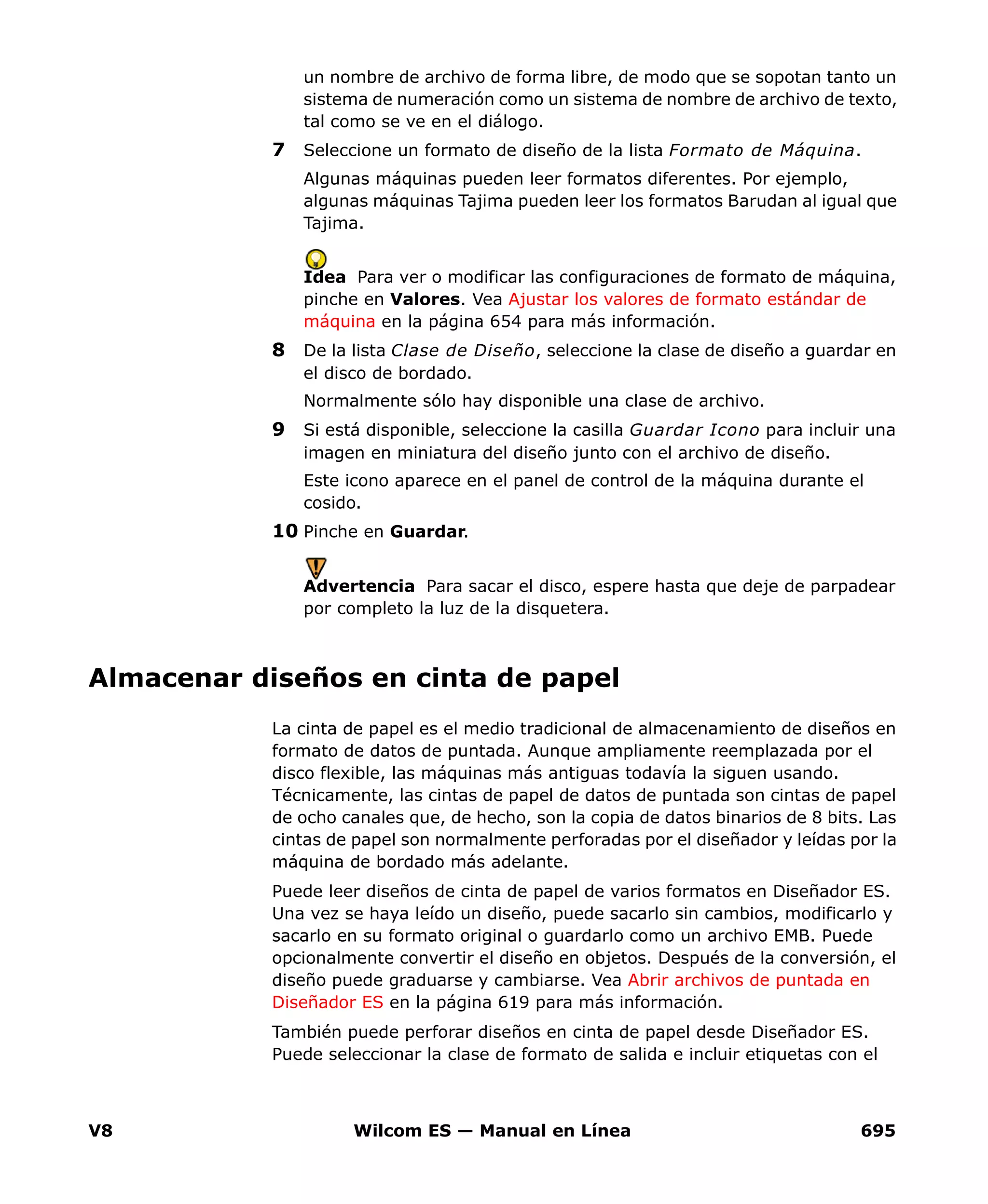 V8 Wilcom ES — Manual en Línea 695
un nombre de archivo de forma libre, de modo que se sopotan tanto un
sistema de numeración como un sistema de nombre de archivo de texto,
tal como se ve en el diálogo.
7 Seleccione un formato de diseño de la lista Formato de Máquina.
Algunas máquinas pueden leer formatos diferentes. Por ejemplo,
algunas máquinas Tajima pueden leer los formatos Barudan al igual que
Tajima.
Idea Para ver o modificar las configuraciones de formato de máquina,
pinche en Valores. Vea Ajustar los valores de formato estándar de
máquina en la página 654 para más información.
8 De la lista Clase de Diseño, seleccione la clase de diseño a guardar en
el disco de bordado.
Normalmente sólo hay disponible una clase de archivo.
9 Si está disponible, seleccione la casilla Guardar Icono para incluir una
imagen en miniatura del diseño junto con el archivo de diseño.
Este icono aparece en el panel de control de la máquina durante el
cosido.
10 Pinche en Guardar.
Advertencia Para sacar el disco, espere hasta que deje de parpadear
por completo la luz de la disquetera.
Almacenar diseños en cinta de papel
La cinta de papel es el medio tradicional de almacenamiento de diseños en
formato de datos de puntada. Aunque ampliamente reemplazada por el
disco flexible, las máquinas más antiguas todavía la siguen usando.
Técnicamente, las cintas de papel de datos de puntada son cintas de papel
de ocho canales que, de hecho, son la copia de datos binarios de 8 bits. Las
cintas de papel son normalmente perforadas por el diseñador y leídas por la
máquina de bordado más adelante.
Puede leer diseños de cinta de papel de varios formatos en Diseñador ES.
Una vez se haya leído un diseño, puede sacarlo sin cambios, modificarlo y
sacarlo en su formato original o guardarlo como un archivo EMB. Puede
opcionalmente convertir el diseño en objetos. Después de la conversión, el
diseño puede graduarse y cambiarse. Vea Abrir archivos de puntada en
Diseñador ES en la página 619 para más información.
También puede perforar diseños en cinta de papel desde Diseñador ES.
Puede seleccionar la clase de formato de salida e incluir etiquetas con el
 