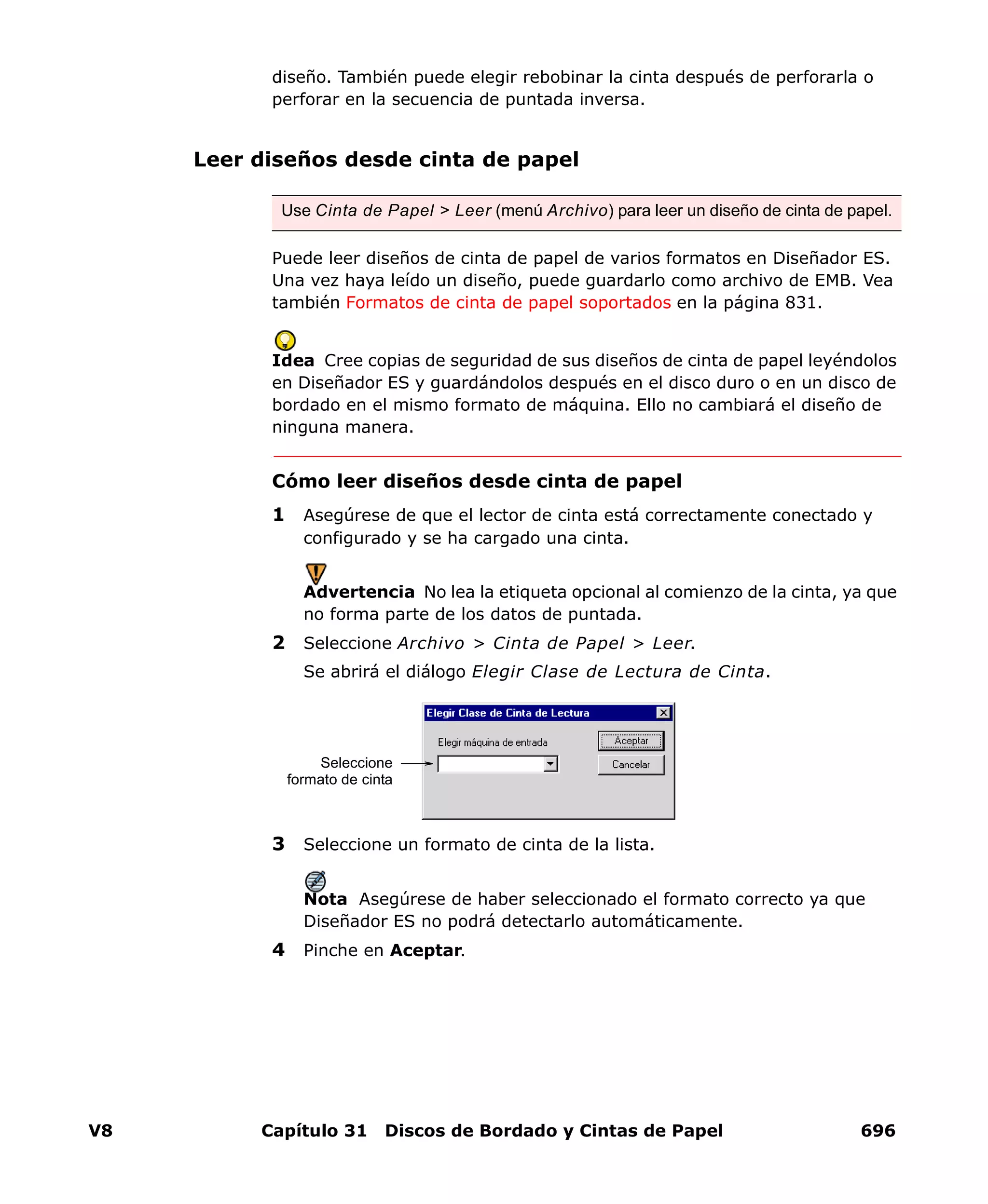 V8 Capítulo 31 Discos de Bordado y Cintas de Papel 696
diseño. También puede elegir rebobinar la cinta después de perforarla o
perforar en la secuencia de puntada inversa.
Leer diseños desde cinta de papel
Puede leer diseños de cinta de papel de varios formatos en Diseñador ES.
Una vez haya leído un diseño, puede guardarlo como archivo de EMB. Vea
también Formatos de cinta de papel soportados en la página 831.
Idea Cree copias de seguridad de sus diseños de cinta de papel leyéndolos
en Diseñador ES y guardándolos después en el disco duro o en un disco de
bordado en el mismo formato de máquina. Ello no cambiará el diseño de
ninguna manera.
Cómo leer diseños desde cinta de papel
1 Asegúrese de que el lector de cinta está correctamente conectado y
configurado y se ha cargado una cinta.
Advertencia No lea la etiqueta opcional al comienzo de la cinta, ya que
no forma parte de los datos de puntada.
2 Seleccione Archivo > Cinta de Papel > Leer.
Se abrirá el diálogo Elegir Clase de Lectura de Cinta.
3 Seleccione un formato de cinta de la lista.
Nota Asegúrese de haber seleccionado el formato correcto ya que
Diseñador ES no podrá detectarlo automáticamente.
4 Pinche en Aceptar.
Use Cinta de Papel > Leer (menú Archivo) para leer un diseño de cinta de papel.
Seleccione
formato de cinta
 