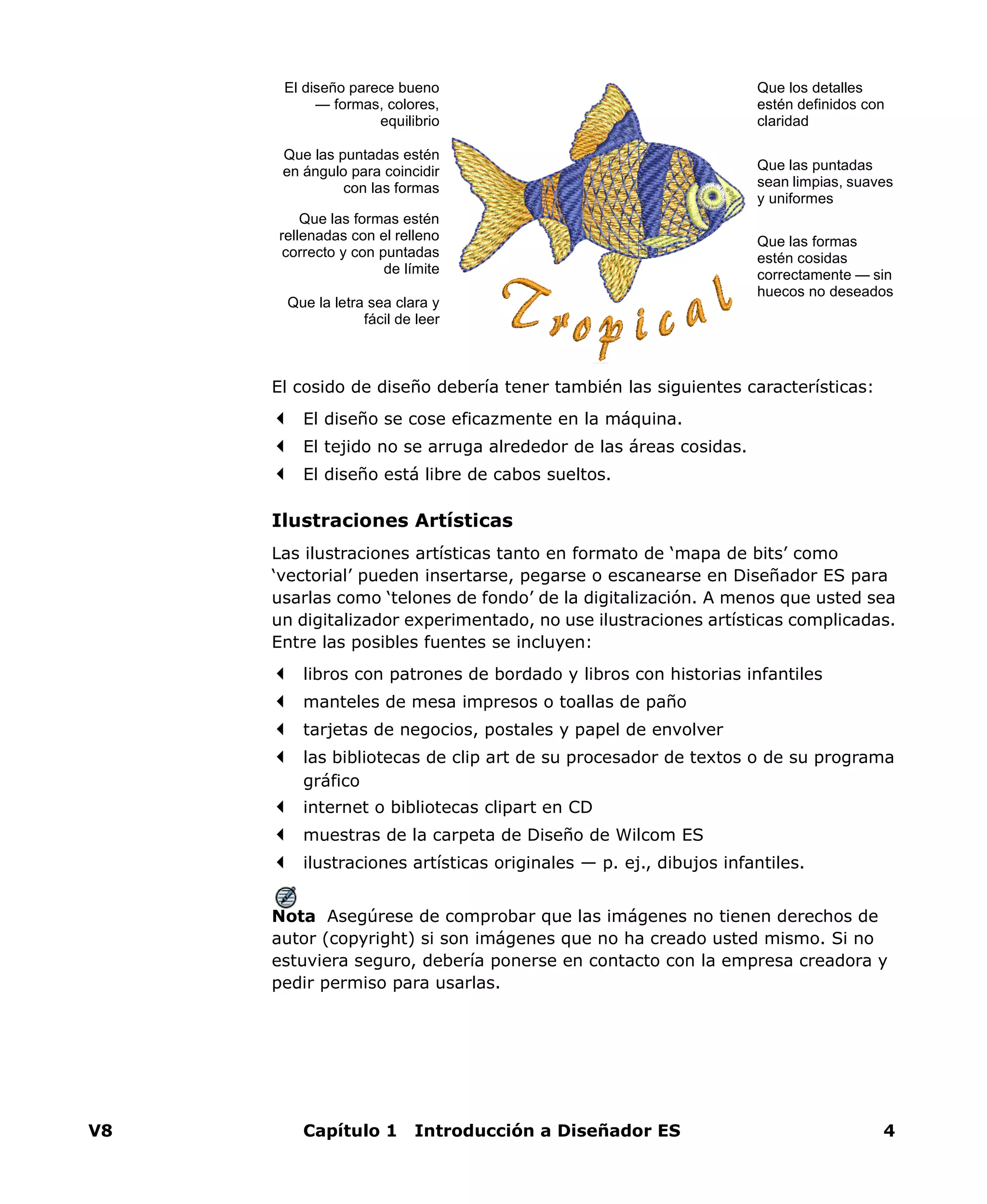 V8 Capítulo 1 Introducción a Diseñador ES 4
El cosido de diseño debería tener también las siguientes características:
El diseño se cose eficazmente en la máquina.
El tejido no se arruga alrededor de las áreas cosidas.
El diseño está libre de cabos sueltos.
Ilustraciones Artísticas
Las ilustraciones artísticas tanto en formato de ‘mapa de bits’ como
‘vectorial’ pueden insertarse, pegarse o escanearse en Diseñador ES para
usarlas como ‘telones de fondo’ de la digitalización. A menos que usted sea
un digitalizador experimentado, no use ilustraciones artísticas complicadas.
Entre las posibles fuentes se incluyen:
libros con patrones de bordado y libros con historias infantiles
manteles de mesa impresos o toallas de paño
tarjetas de negocios, postales y papel de envolver
las bibliotecas de clip art de su procesador de textos o de su programa
gráfico
internet o bibliotecas clipart en CD
muestras de la carpeta de Diseño de Wilcom ES
ilustraciones artísticas originales — p. ej., dibujos infantiles.
Nota Asegúrese de comprobar que las imágenes no tienen derechos de
autor (copyright) si son imágenes que no ha creado usted mismo. Si no
estuviera seguro, debería ponerse en contacto con la empresa creadora y
pedir permiso para usarlas.
Que los detalles
estén definidos con
claridad
Que las puntadas
sean limpias, suaves
y uniformes
Que las formas estén
rellenadas con el relleno
correcto y con puntadas
de límite
Que las puntadas estén
en ángulo para coincidir
con las formas
El diseño parece bueno
— formas, colores,
equilibrio
Que las formas
estén cosidas
correctamente — sin
huecos no deseados
Que la letra sea clara y
fácil de leer
 