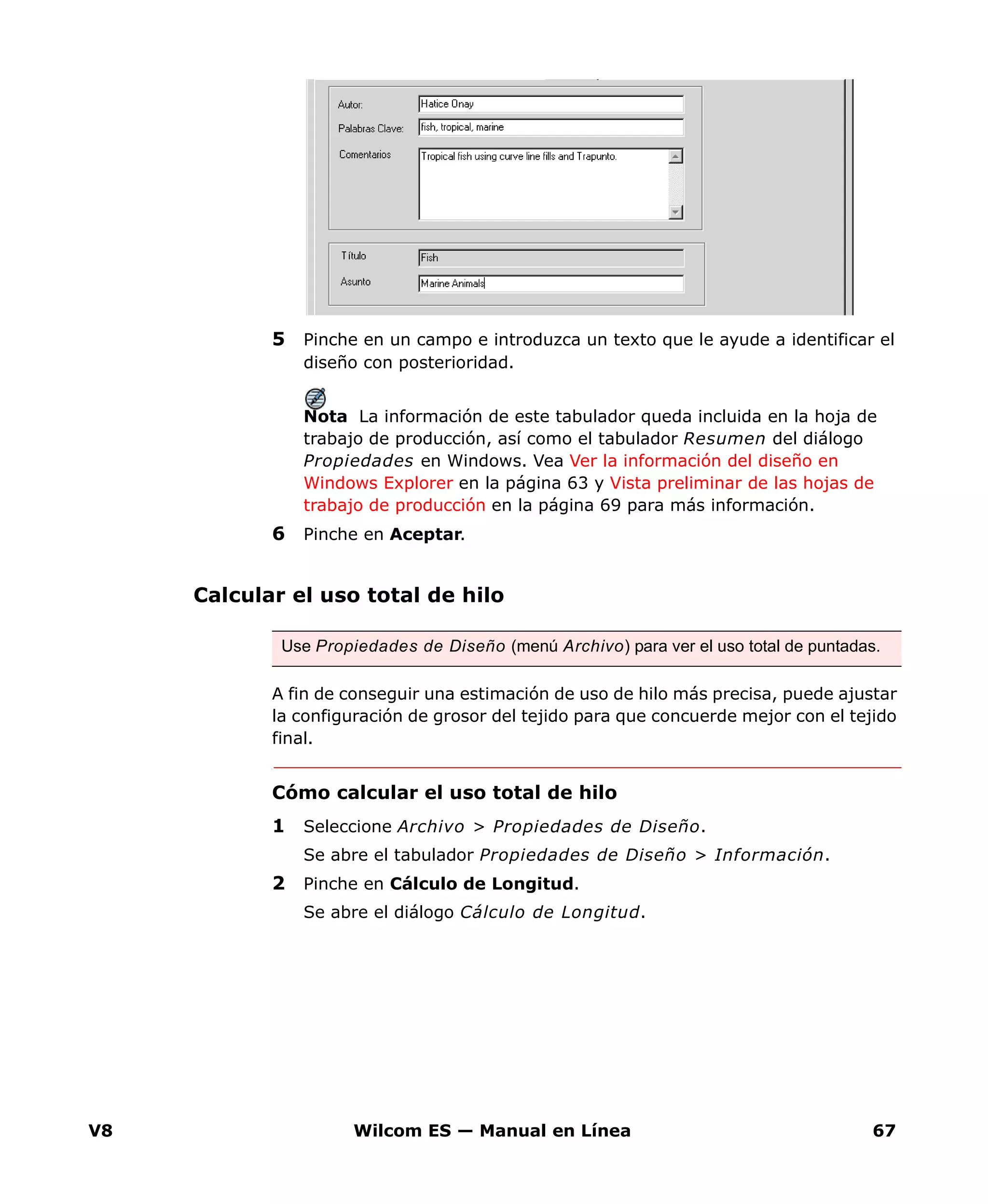 V8 Wilcom ES — Manual en Línea 67
5 Pinche en un campo e introduzca un texto que le ayude a identificar el
diseño con posterioridad.
Nota La información de este tabulador queda incluida en la hoja de
trabajo de producción, así como el tabulador Resumen del diálogo
Propiedades en Windows. Vea Ver la información del diseño en
Windows Explorer en la página 63 y Vista preliminar de las hojas de
trabajo de producción en la página 69 para más información.
6 Pinche en Aceptar.
Calcular el uso total de hilo
A fin de conseguir una estimación de uso de hilo más precisa, puede ajustar
la configuración de grosor del tejido para que concuerde mejor con el tejido
final.
Cómo calcular el uso total de hilo
1 Seleccione Archivo > Propiedades de Diseño.
Se abre el tabulador Propiedades de Diseño > Información.
2 Pinche en Cálculo de Longitud.
Se abre el diálogo Cálculo de Longitud.
Use Propiedades de Diseño (menú Archivo) para ver el uso total de puntadas.
 