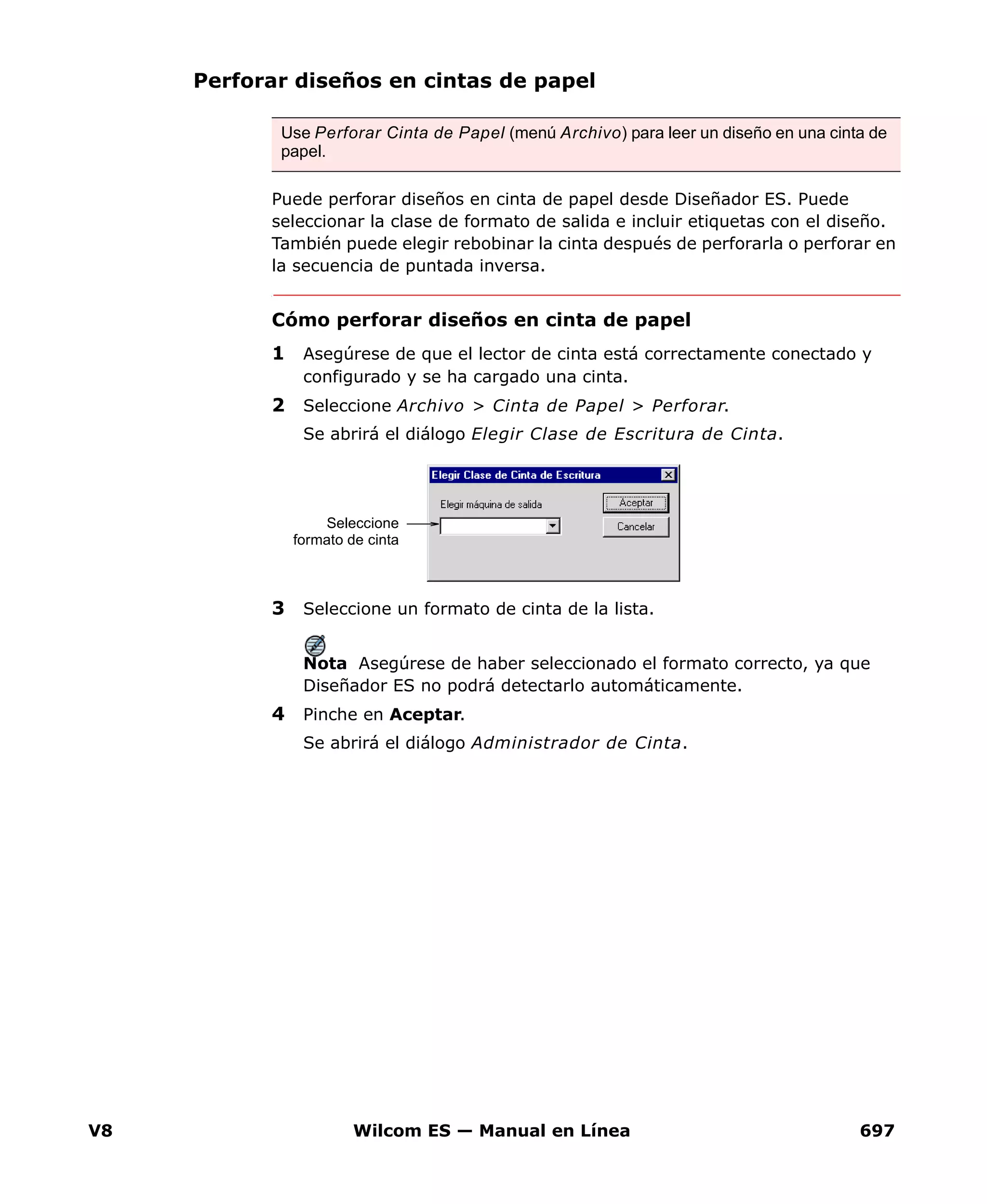 V8 Wilcom ES — Manual en Línea 697
Perforar diseños en cintas de papel
Puede perforar diseños en cinta de papel desde Diseñador ES. Puede
seleccionar la clase de formato de salida e incluir etiquetas con el diseño.
También puede elegir rebobinar la cinta después de perforarla o perforar en
la secuencia de puntada inversa.
Cómo perforar diseños en cinta de papel
1 Asegúrese de que el lector de cinta está correctamente conectado y
configurado y se ha cargado una cinta.
2 Seleccione Archivo > Cinta de Papel > Perforar.
Se abrirá el diálogo Elegir Clase de Escritura de Cinta.
3 Seleccione un formato de cinta de la lista.
Nota Asegúrese de haber seleccionado el formato correcto, ya que
Diseñador ES no podrá detectarlo automáticamente.
4 Pinche en Aceptar.
Se abrirá el diálogo Administrador de Cinta.
Use Perforar Cinta de Papel (menú Archivo) para leer un diseño en una cinta de
papel.
Seleccione
formato de cinta
 